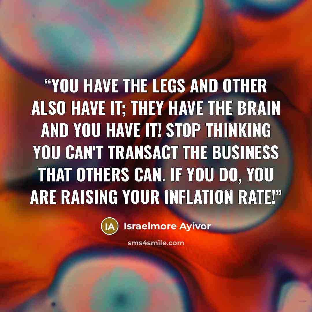 “You have the legs and other also have it; they have the brain and you have it! Stop thinking you can't transact the business that others can. If you do, you are raising your inflation rate!” quote by Israelmore Ayivor
