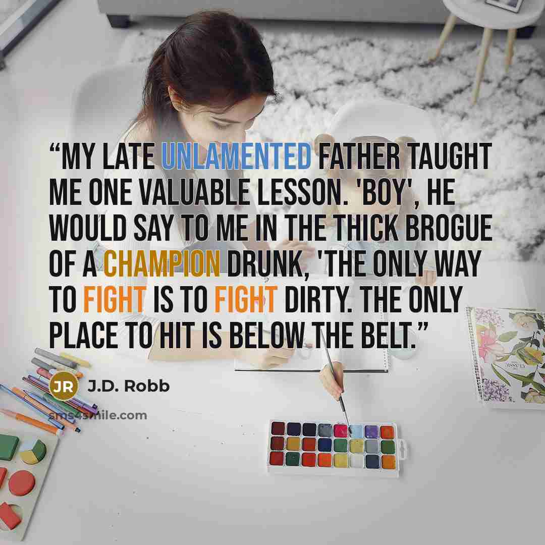 “My late unlamented father taught me one valuable lesson. 'Boy', he would say to me in the thick brogue of a champion drunk, 'the only way to fight is to fight dirty. The only place to hit is below the belt.” quote by J.D. Robb