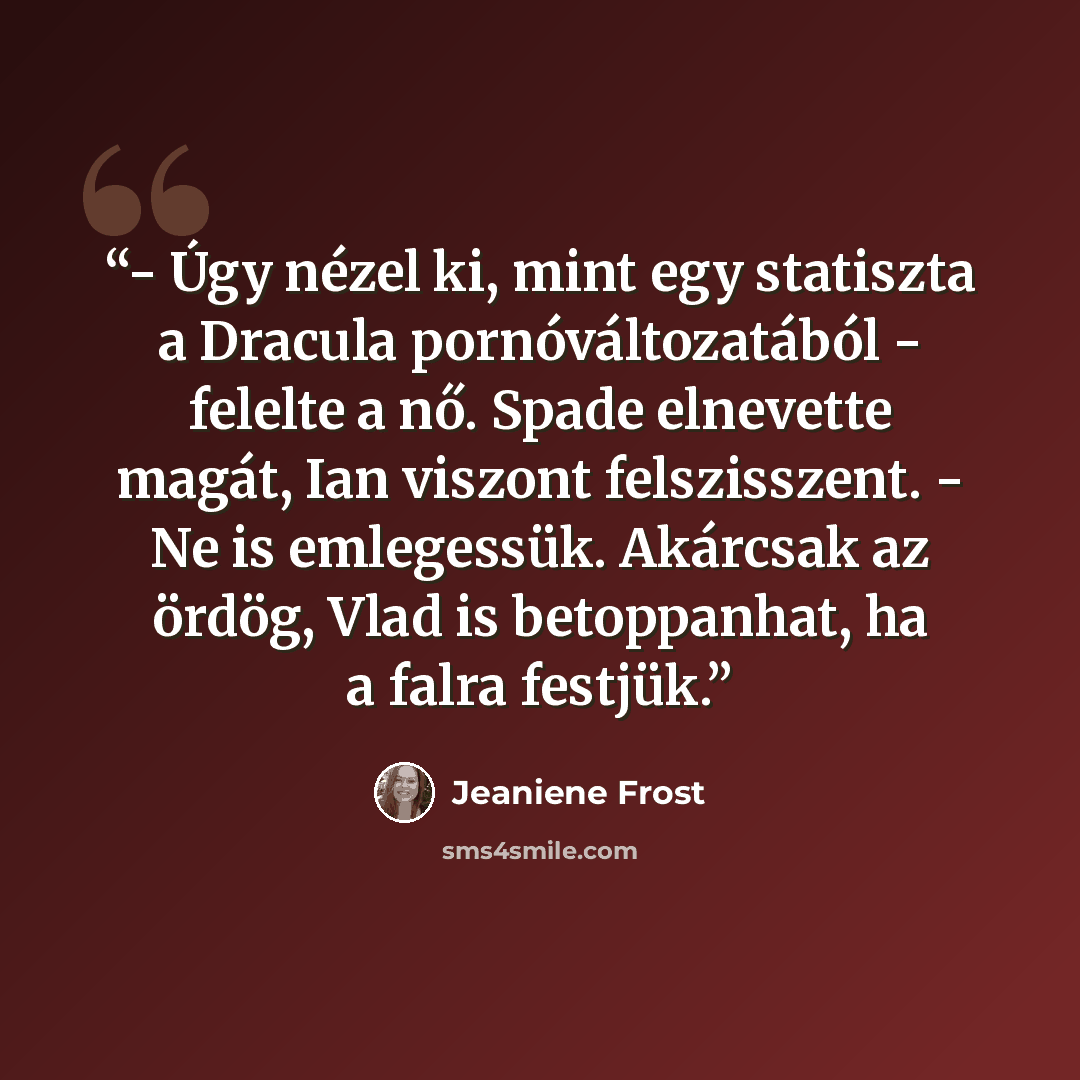 “- Úgy nézel ki, mint egy statiszta a Dracula pornóváltozatából - felelte a nő. Spade elnevette magát, Ian viszont felszisszent. - Ne is emlegessük. Akárcsak az ördög, Vlad is betoppanhat, ha a falra festjük.” quote by Jeaniene Frost
