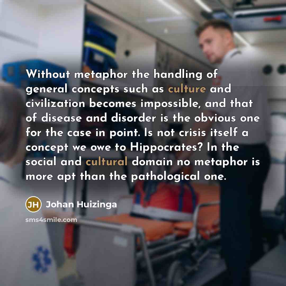 “Without metaphor the handling of general concepts such as culture and civilization becomes impossible, and that of disease and disorder is the obvious one for the case in point. Is not crisis itself a concept we owe to Hippocrates? In the social and cultural domain no metaphor is more apt than the…” quote by Johan Huizinga