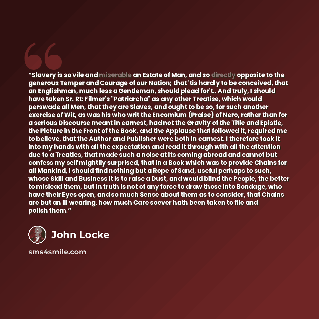 “Slavery is so vile and miserable an Estate of Man, and so directly opposite to the generous Temper and Courage of our Nation; that 'tis hardly to be conceived, that an Englishman, much less a Gentleman, should plead for't.. And truly, I should have taken Sr. Rt: Filmer's "Patriarcha" as any other…” quote by John Locke