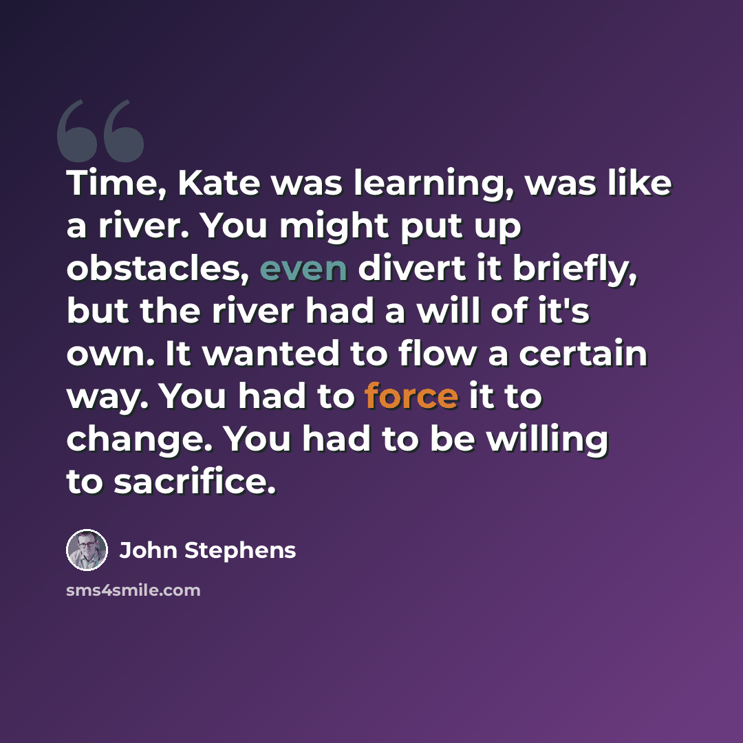 “Time, Kate was learning, was like a river. You might put up obstacles, even divert it briefly, but the river had a will of it's own. It wanted to flow a certain way. You had to force it to change. You had to be willing to sacrifice.” quote by John Stephens