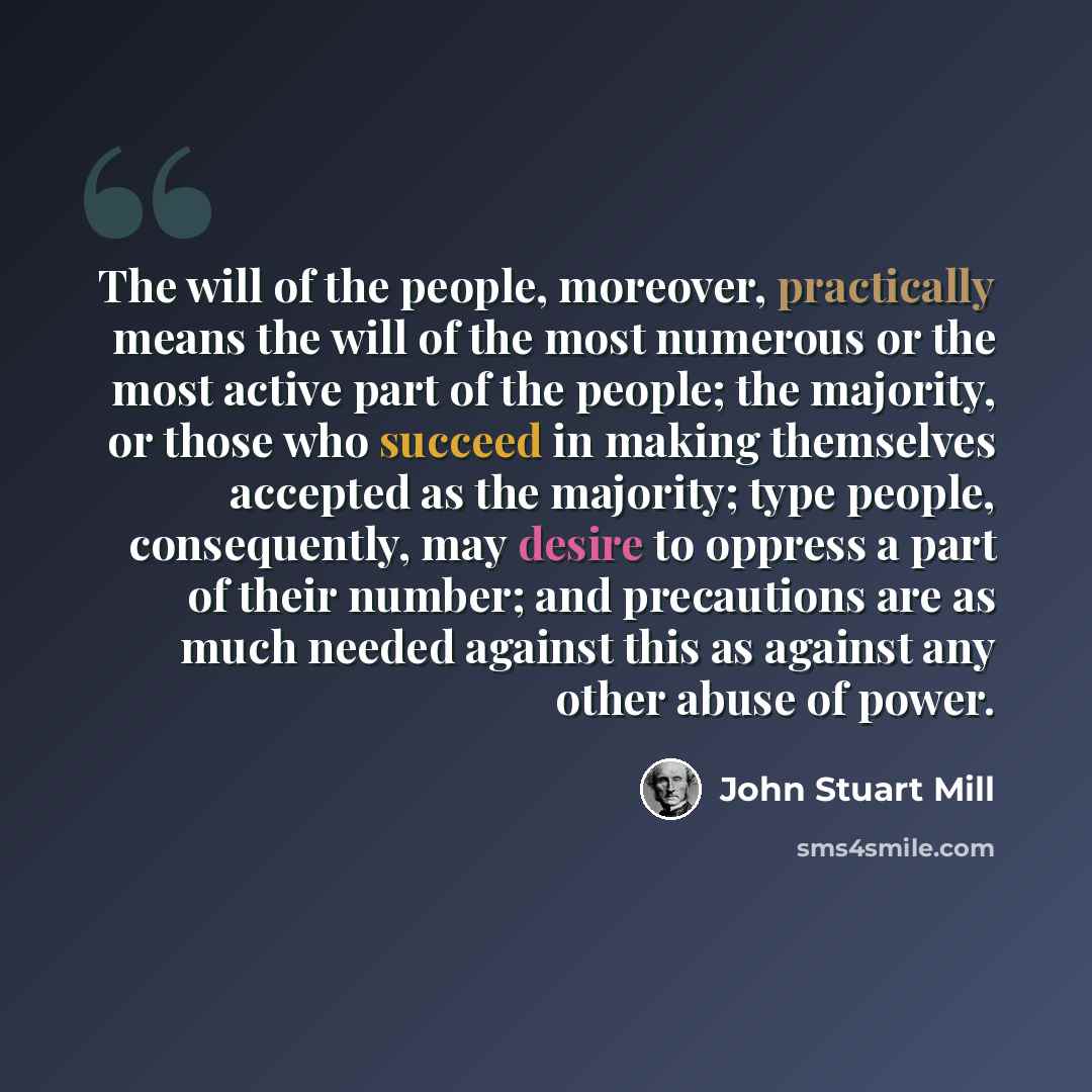 “The will of the people, moreover, practically means the will of the most numerous or the most active part of the people; the majority, or those who succeed in making themselves accepted as the majority; type people, consequently, may desire to oppress a part of their number; and precautions are as…” quote by John Stuart Mill