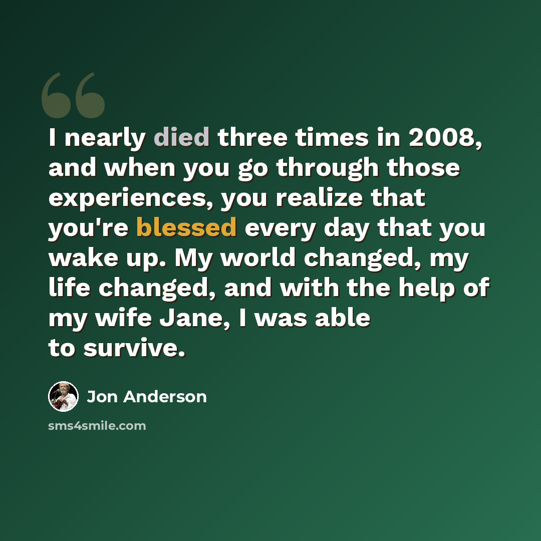 “I nearly died three times in 2008, and when you go through those experiences, you realize that you're blessed every day that you wake up. My world changed, my life changed, and with the help of my wife Jane, I was able to survive.” quote by Jon Anderson