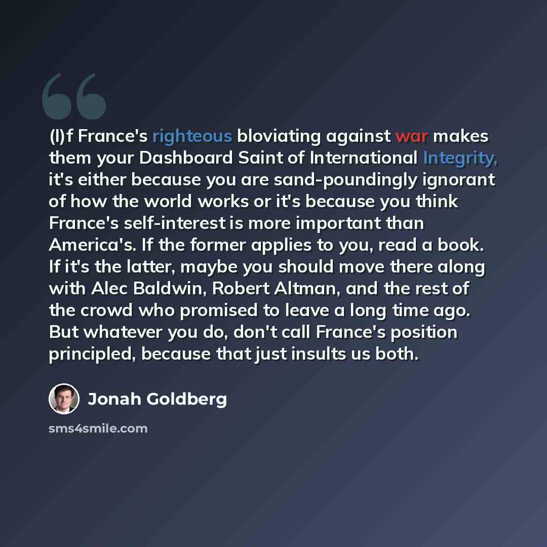 “(I)f France's righteous bloviating against war makes them your Dashboard Saint of International Integrity, it's either because you are sand-poundingly ignorant of how the world works or it's because you think France's self-interest is more important than America's. If the former applies to you…” quote by Jonah Goldberg