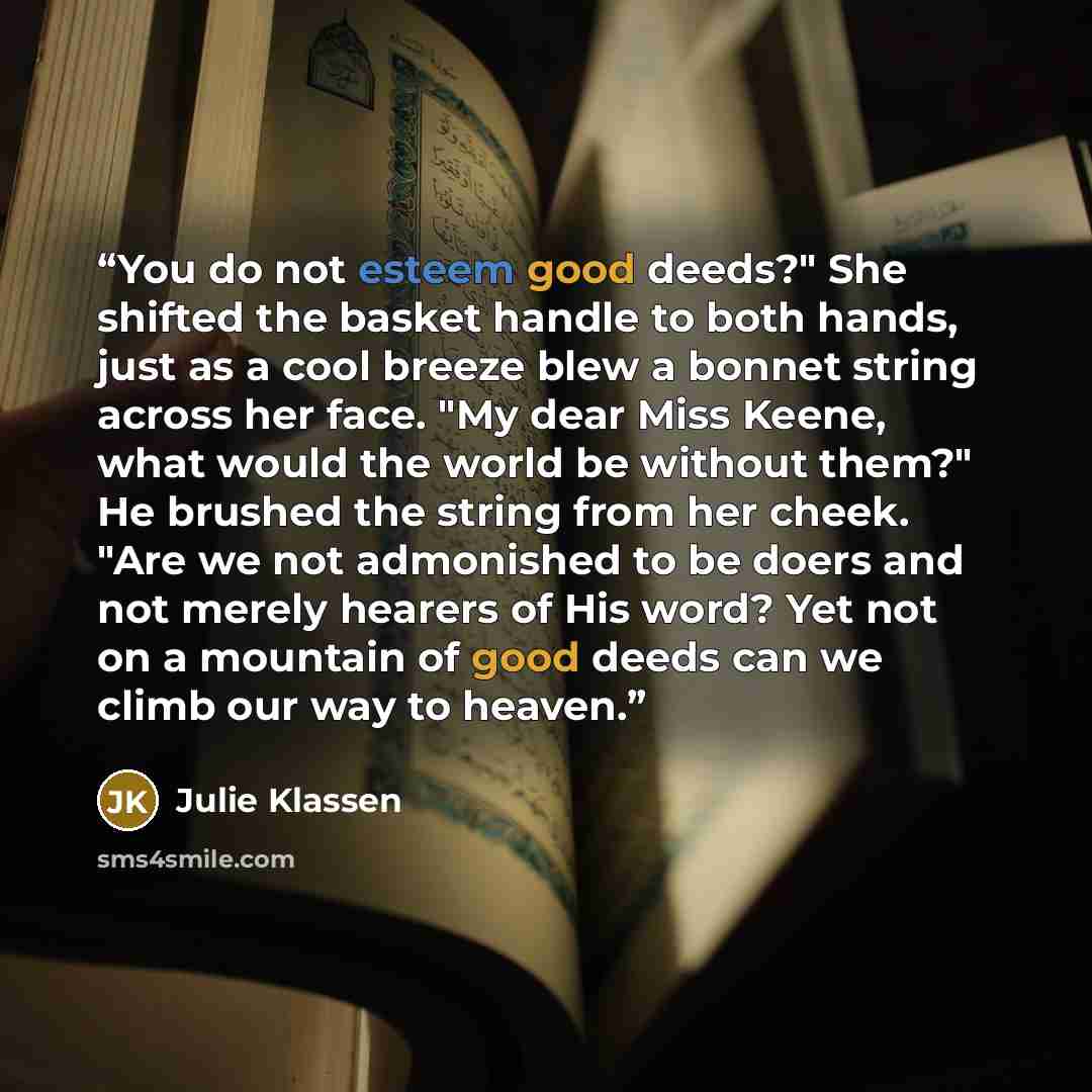 “You do not esteem good deeds?" She shifted the basket handle to both hands, just as a cool breeze blew a bonnet string across her face. "My dear Miss Keene, what would the world be without them?" He brushed the string from her cheek. "Are we not admonished to be doers and not merely hearers of His…” quote by Julie Klassen