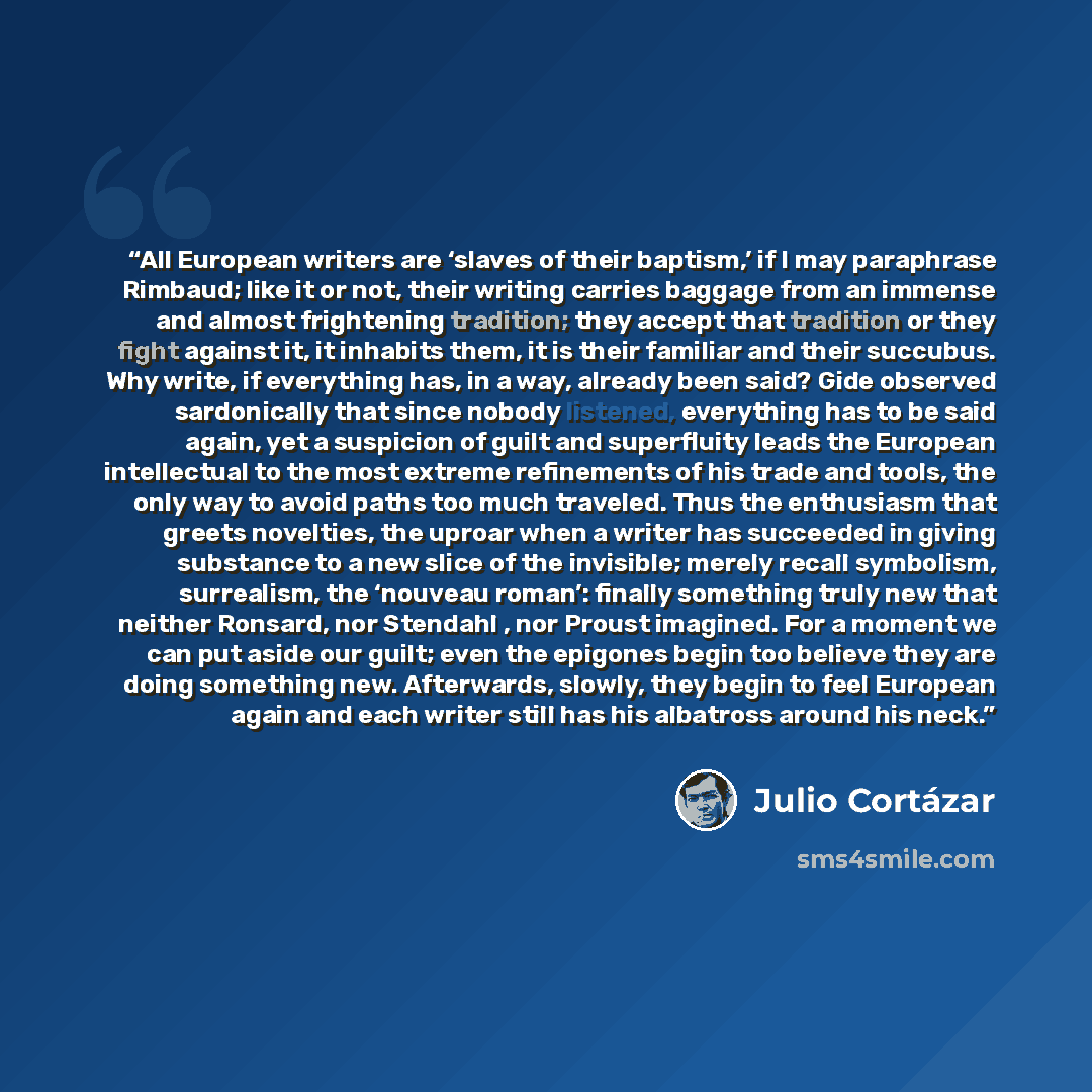 “All European writers are ‘slaves of their baptism,’ if I may paraphrase Rimbaud; like it or not, their writing carries baggage from an immense and almost frightening tradition; they accept that tradition or they fight against it, it inhabits them, it is their familiar and their succubus. Why…” quote by Julio Cortázar