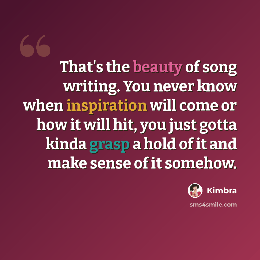 “That's the beauty of song writing. You never know when inspiration will come or how it will hit, you just gotta kinda grasp a hold of it and make sense of it somehow.” quote by Kimbra