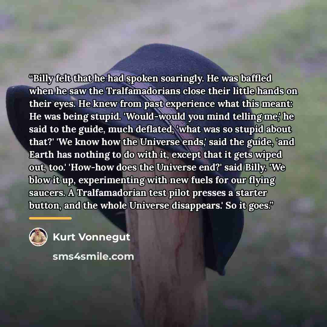 “Billy felt that he had spoken soaringly. He was baffled when he saw the Tralfamadorians close their little hands on their eyes. He knew from past experience what this meant: He was being stupid. 'Would-would you mind telling me,' he said to the guide, much deflated, 'what was so stupid about…” quote by Kurt Vonnegut