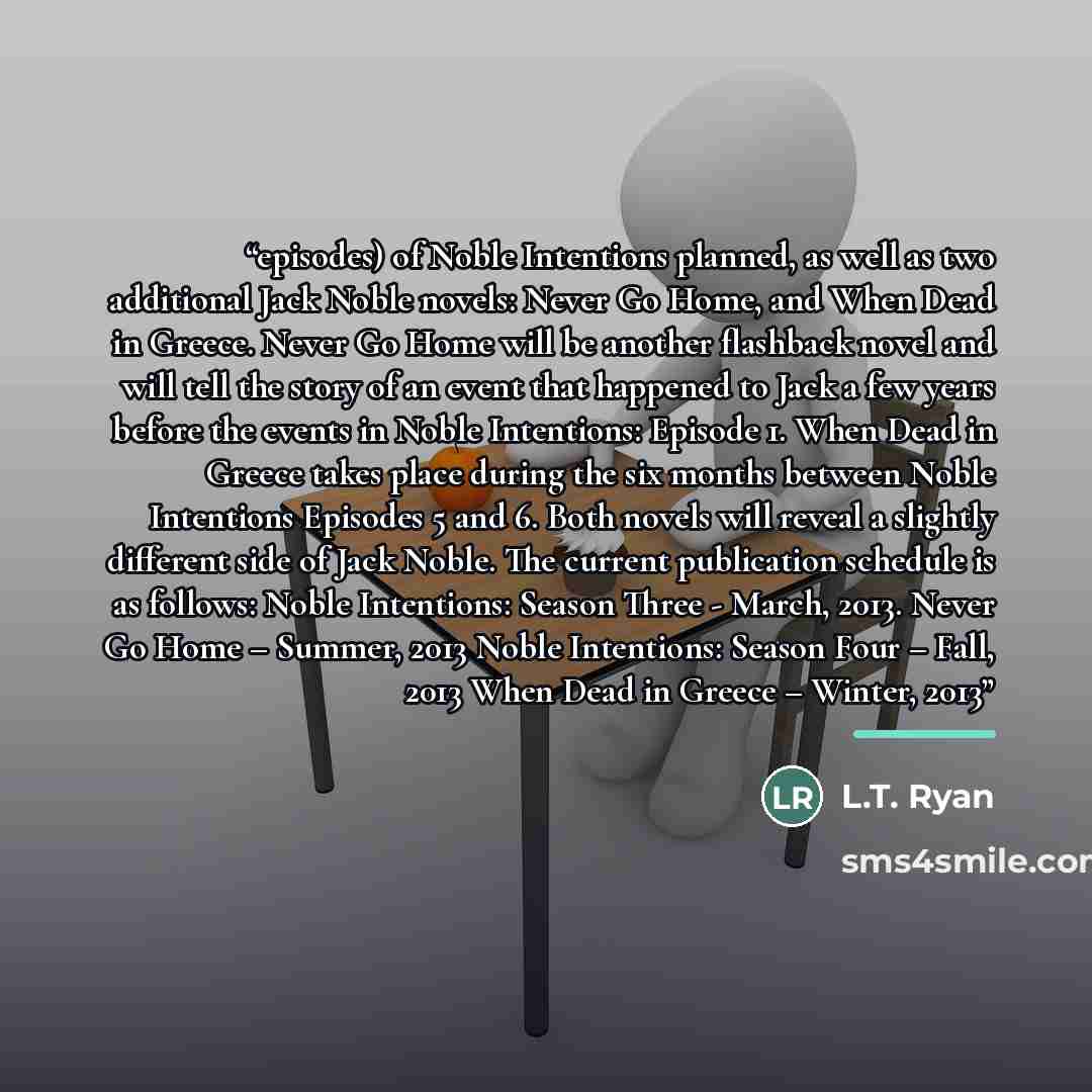 “episodes) of Noble Intentions planned, as well as two additional Jack Noble novels: Never Go Home, and When Dead in Greece. Never Go Home will be another flashback novel and will tell the story of an event that happened to Jack a few years before the events in Noble Intentions: Episode 1. When…” quote by L.T. Ryan