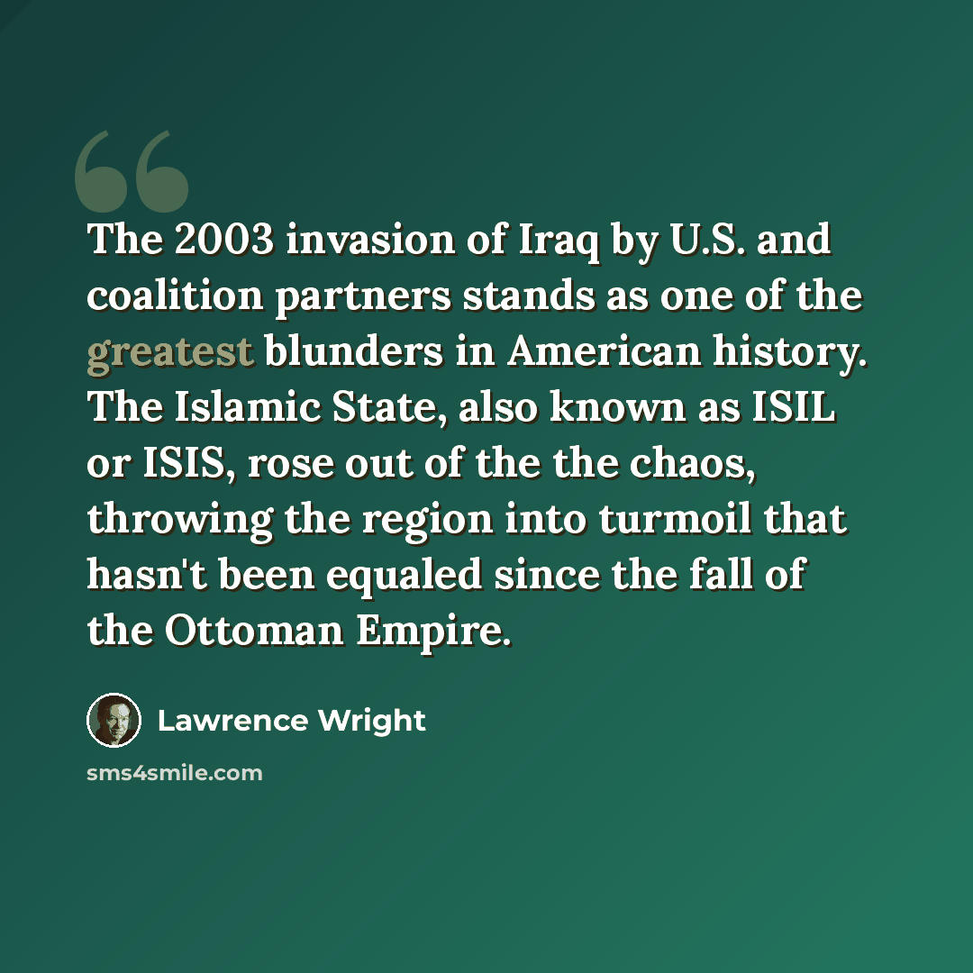 “The 2003 invasion of Iraq by U.S. and coalition partners stands as one of the greatest blunders in American history. The Islamic State, also known as ISIL or ISIS, rose out of the the chaos, throwing the region into turmoil that hasn't been equaled since the fall of the Ottoman Empire.” quote by Lawrence Wright