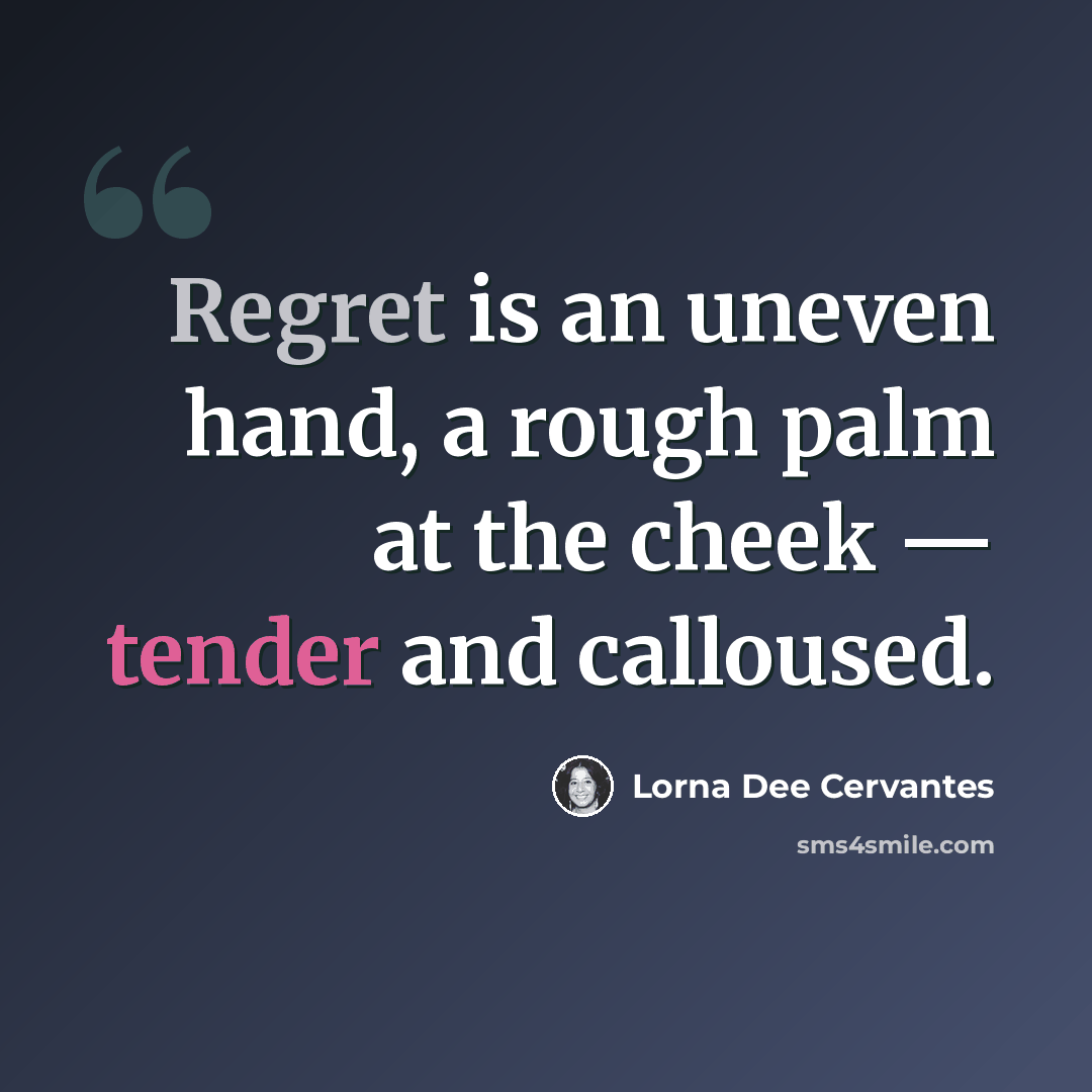 “Regret is an uneven hand, a rough palm at the cheek — tender and calloused.” quote by Lorna Dee Cervantes