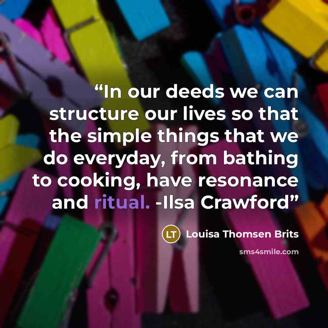 “In our deeds we can structure our lives so that the simple things that we do everyday, from bathing to cooking, have resonance and ritual. -Ilsa Crawford” quote by Louisa Thomsen Brits