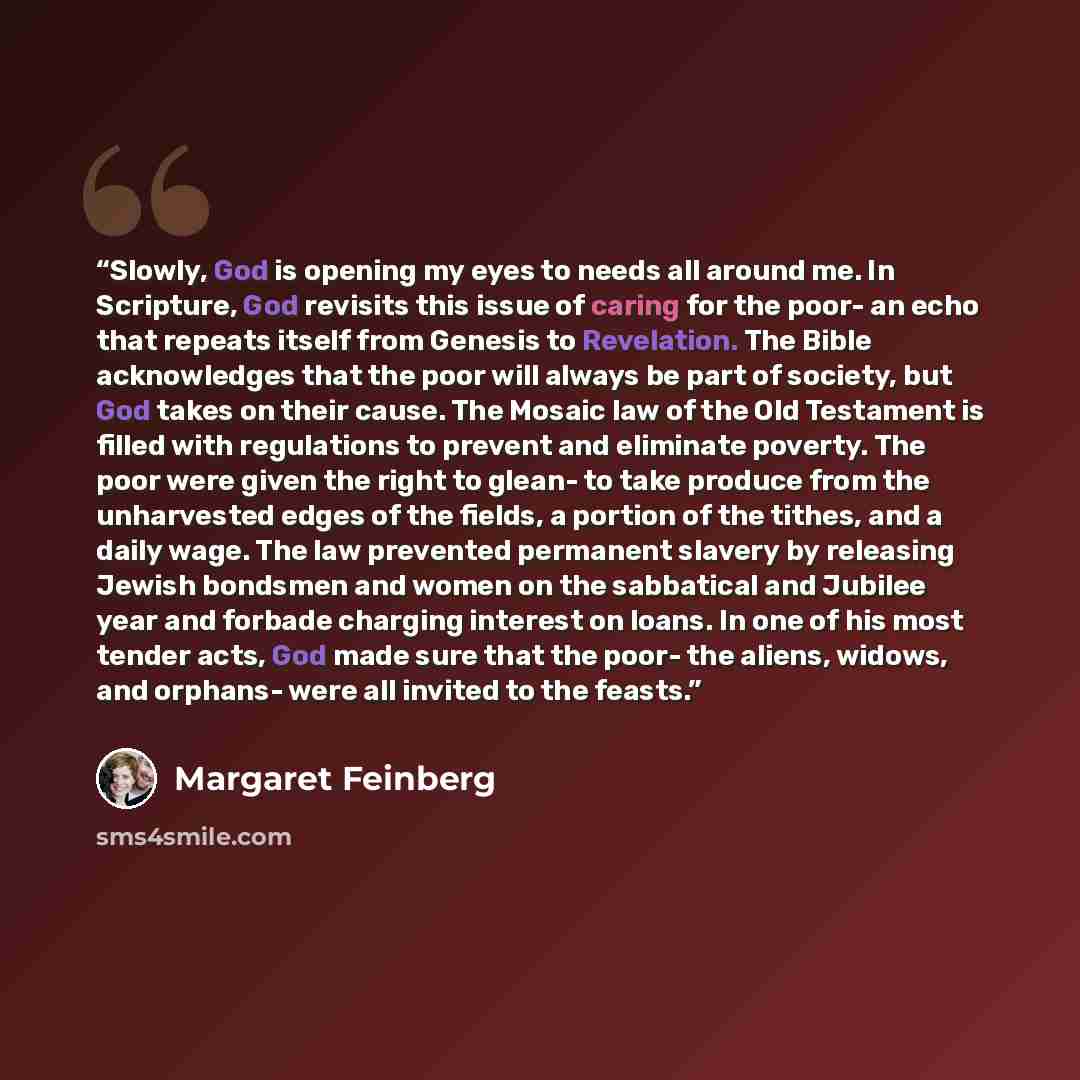 “Slowly, God is opening my eyes to needs all around me. In Scripture, God revisits this issue of caring for the poor- an echo that repeats itself from Genesis to Revelation. The Bible acknowledges that the poor will always be part of society, but God takes on their cause. The Mosaic law of the Old…” quote by Margaret Feinberg