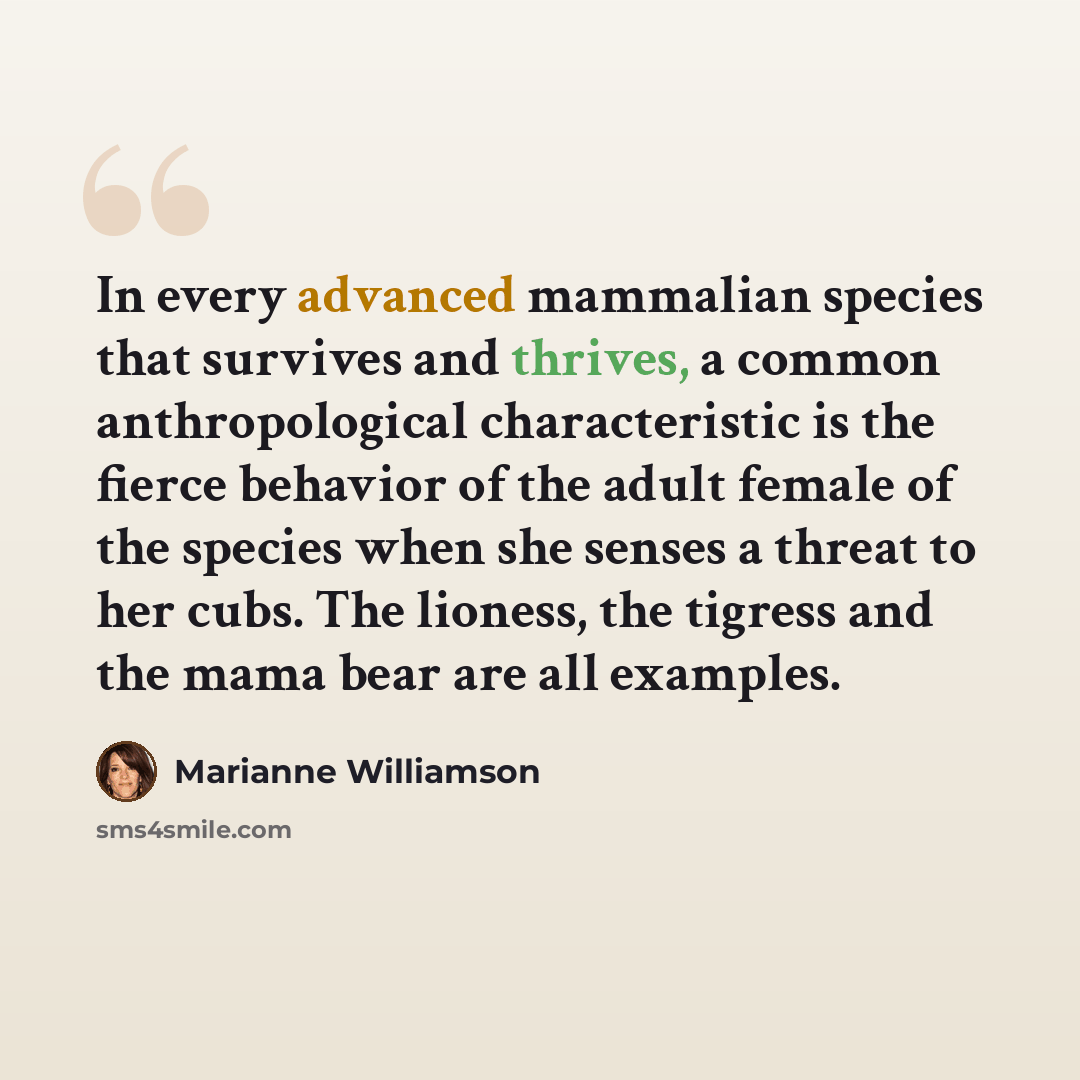 “In every advanced mammalian species that survives and thrives, a common anthropological characteristic is the fierce behavior of the adult female of the species when she senses a threat to her cubs. The lioness, the tigress and the mama bear are all examples.” quote by Marianne Williamson