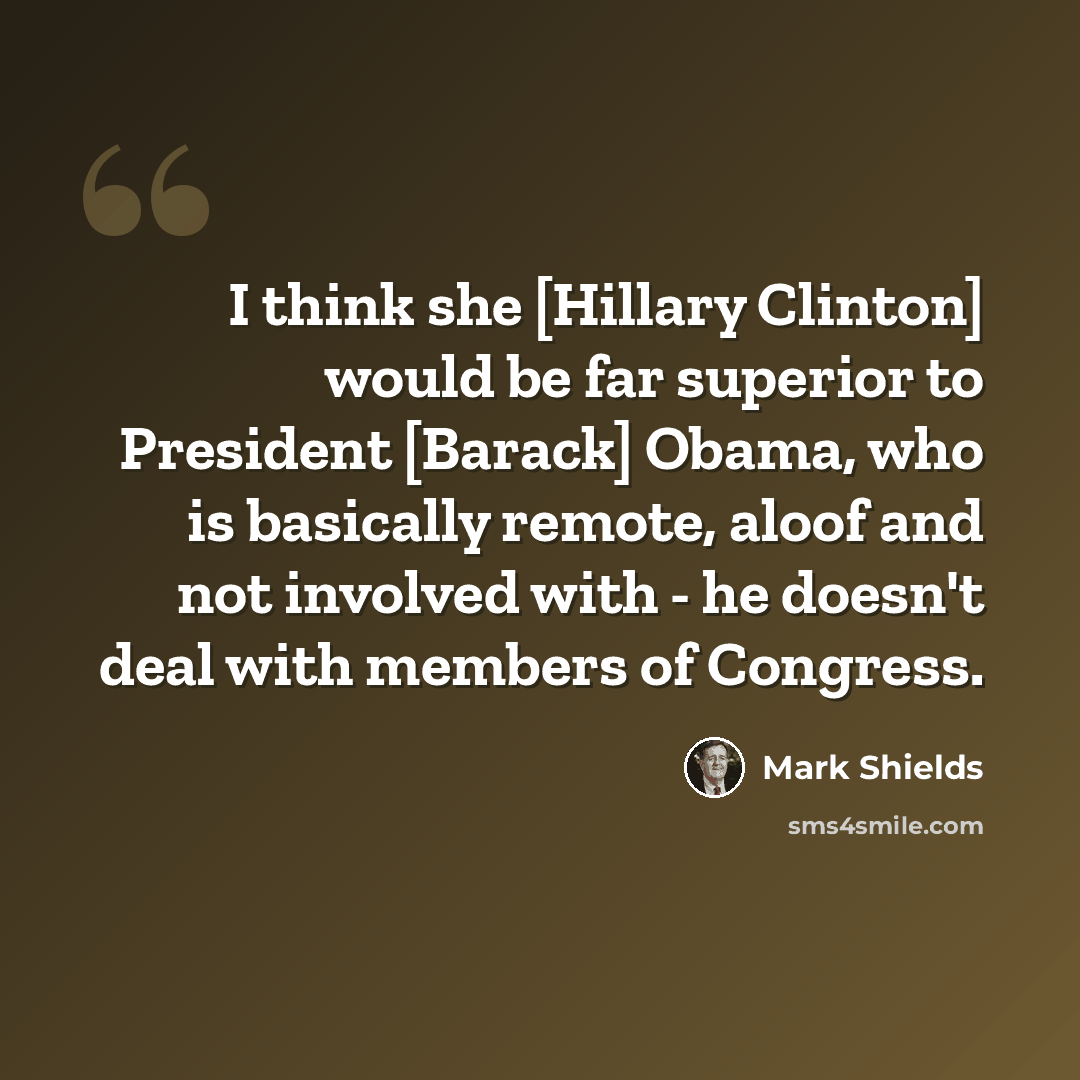 “I think she [Hillary Clinton] would be far superior to President [Barack] Obama, who is basically remote, aloof and not involved with - he doesn't deal with members of Congress.” quote by Mark Shields