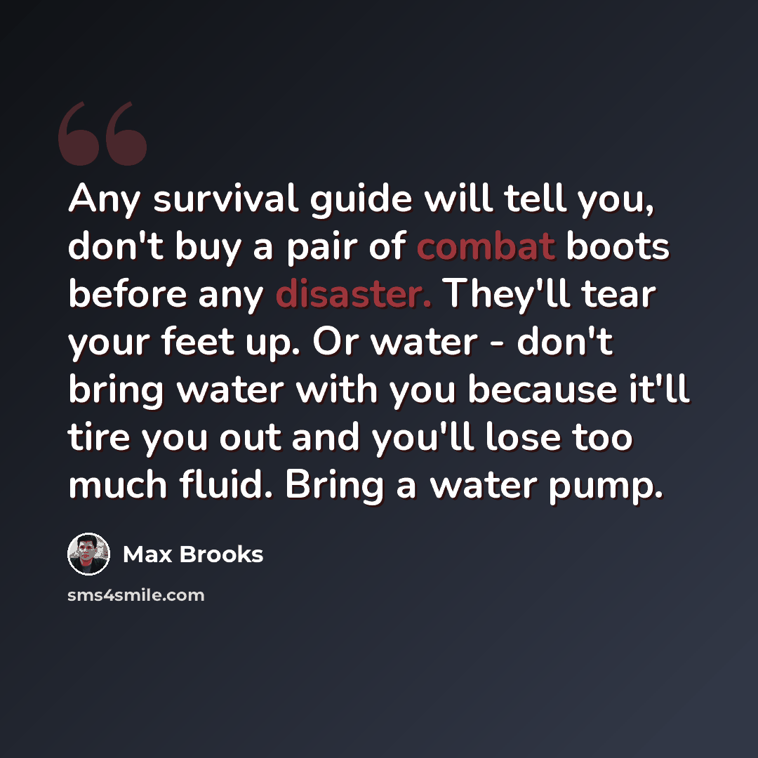 “Any survival guide will tell you, don't buy a pair of combat boots before any disaster. They'll tear your feet up. Or water - don't bring water with you because it'll tire you out and you'll lose too much fluid. Bring a water pump.” quote by Max Brooks