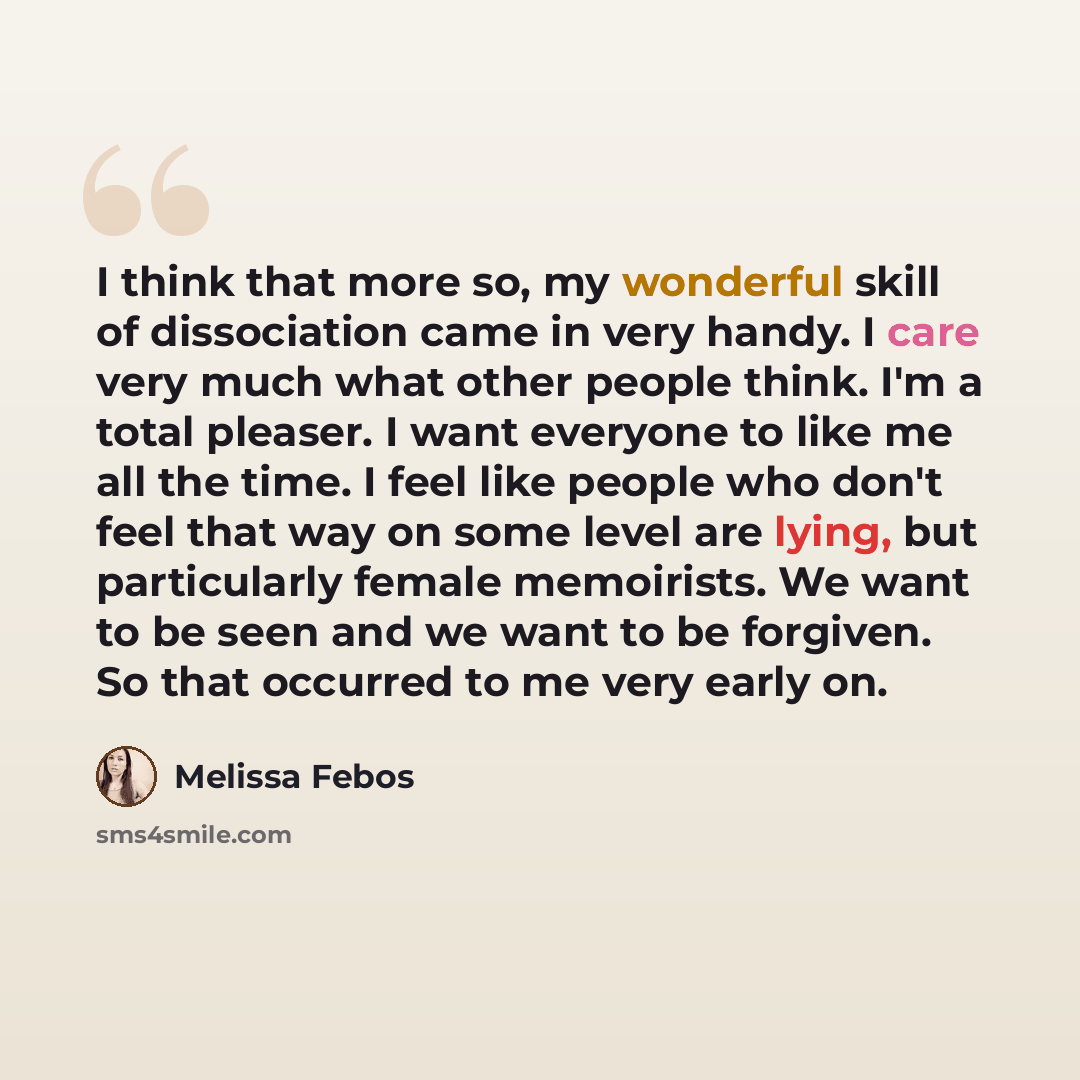 “I think that more so, my wonderful skill of dissociation came in very handy. I care very much what other people think. I'm a total pleaser. I want everyone to like me all the time. I feel like people who don't feel that way on some level are lying, but particularly female memoirists. We want to be…” quote by Melissa Febos