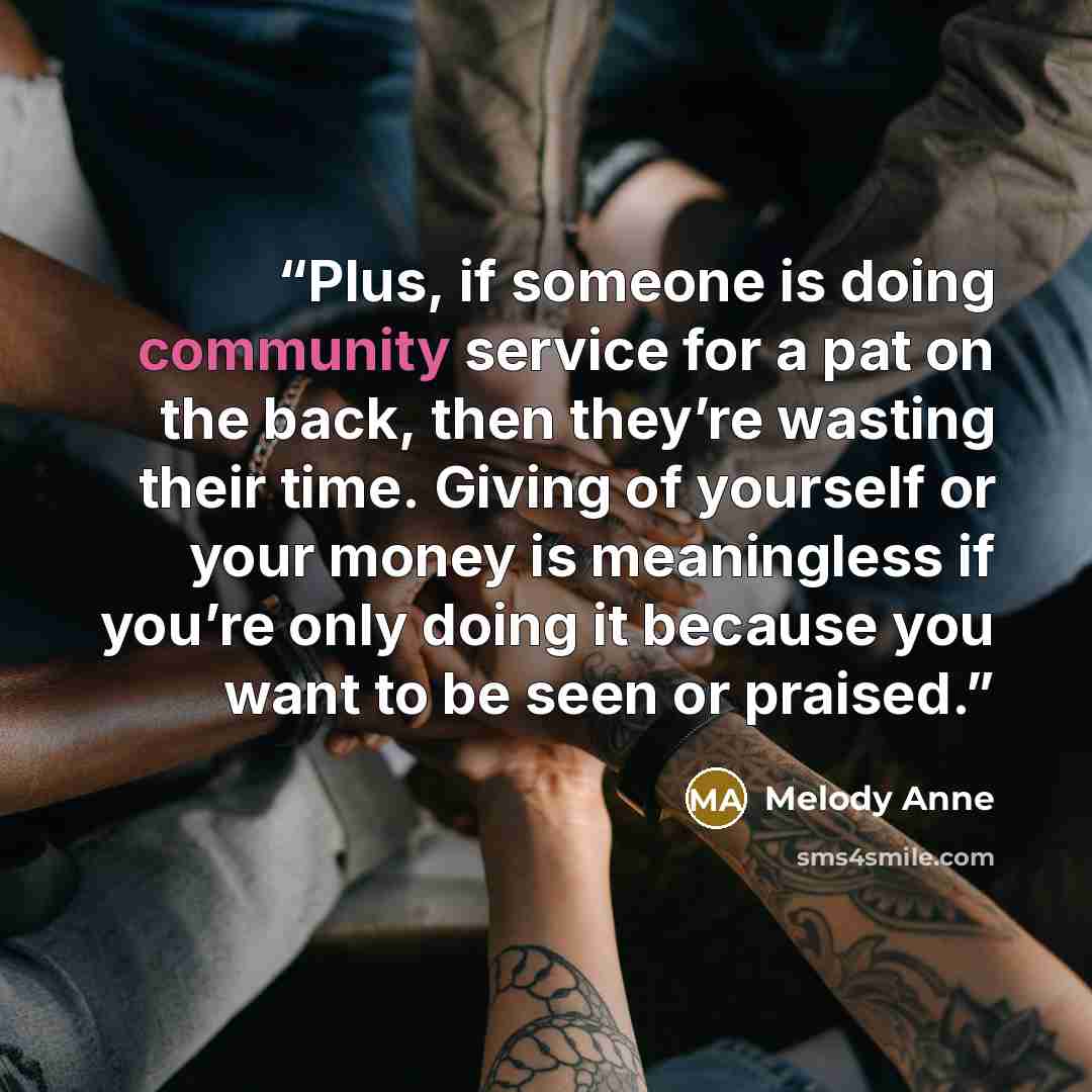 “Plus, if someone is doing community service for a pat on the back, then they’re wasting their time. Giving of yourself or your money is meaningless if you’re only doing it because you want to be seen or praised.” quote by Melody Anne