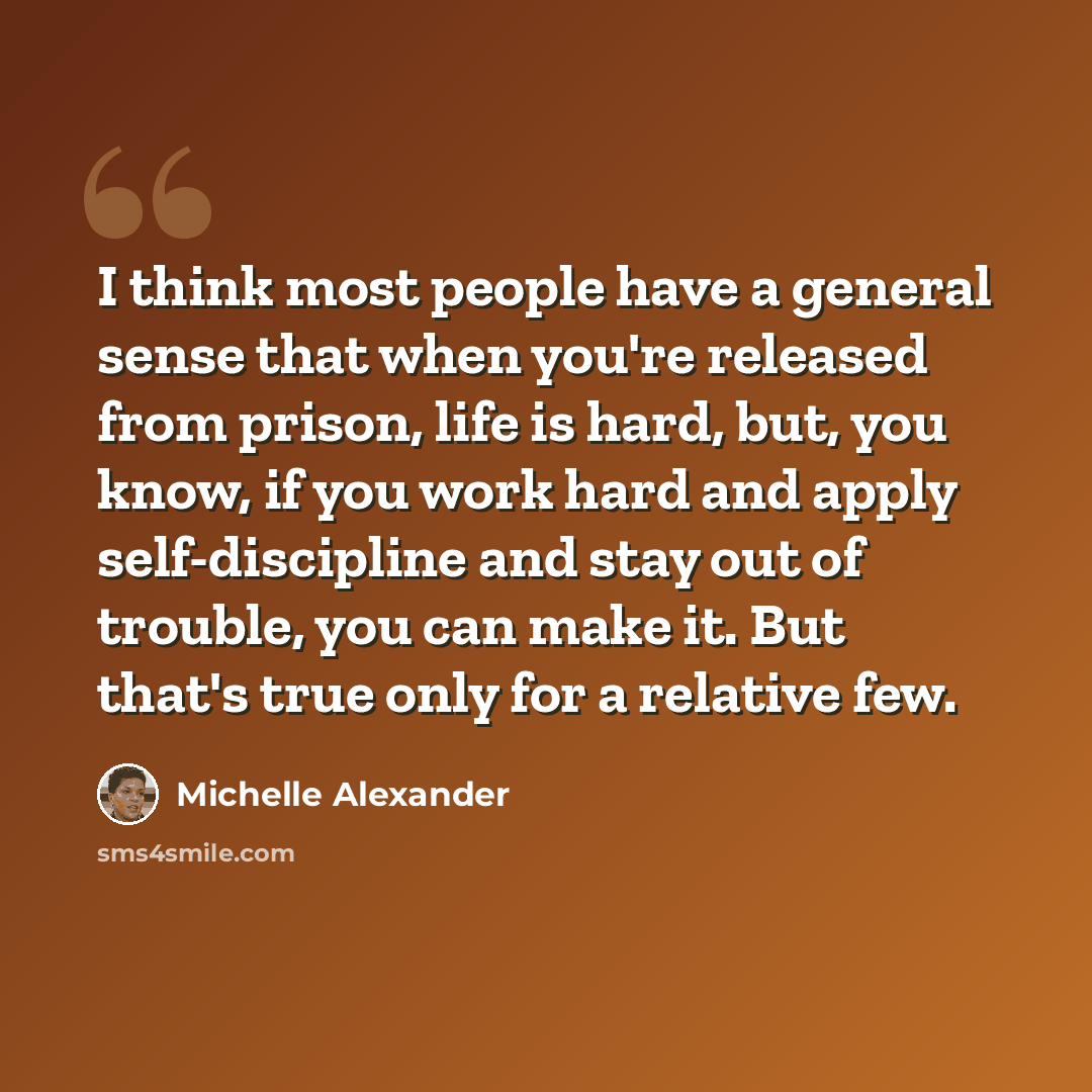 “I think most people have a general sense that when you're released from prison, life is hard, but, you know, if you work hard and apply self-discipline and stay out of trouble, you can make it. But that's true only for a relative few.” quote by Michelle Alexander