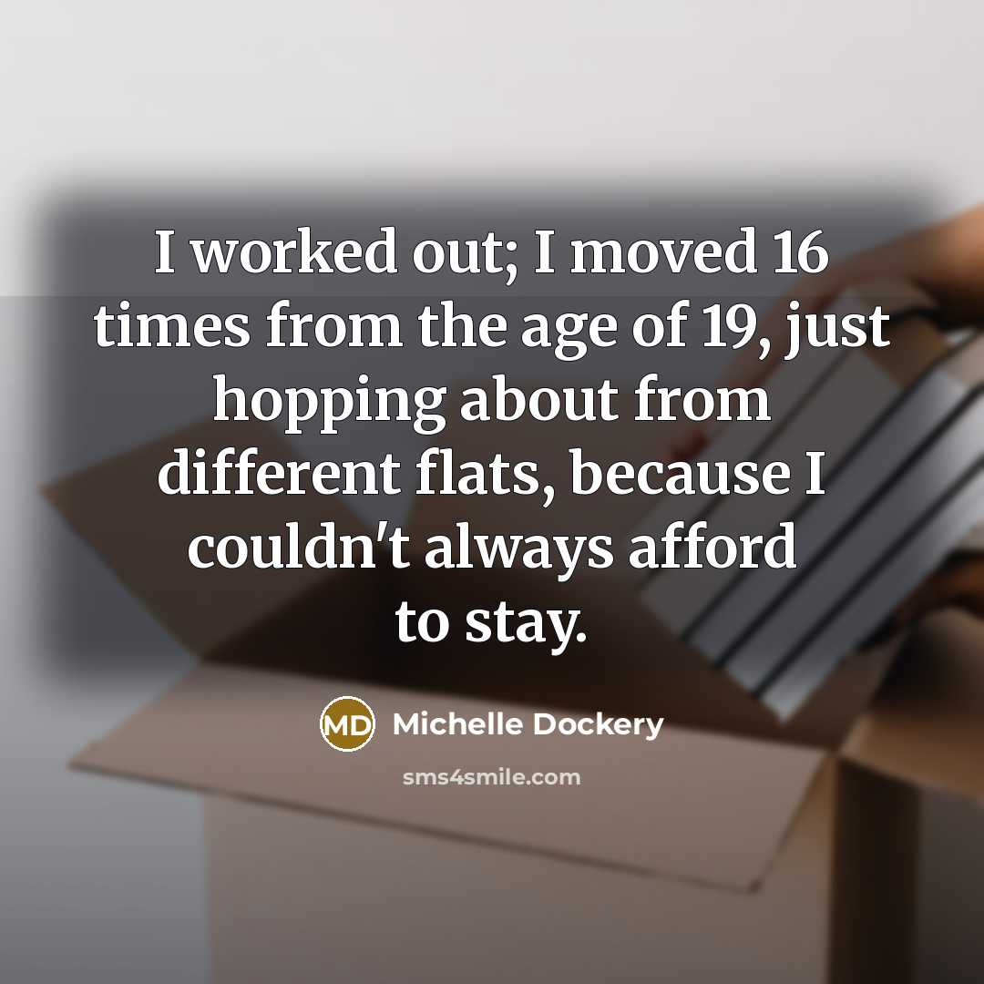 “I worked out; I moved 16 times from the age of 19, just hopping about from different flats, because I couldn't always afford to stay.” quote by Michelle Dockery