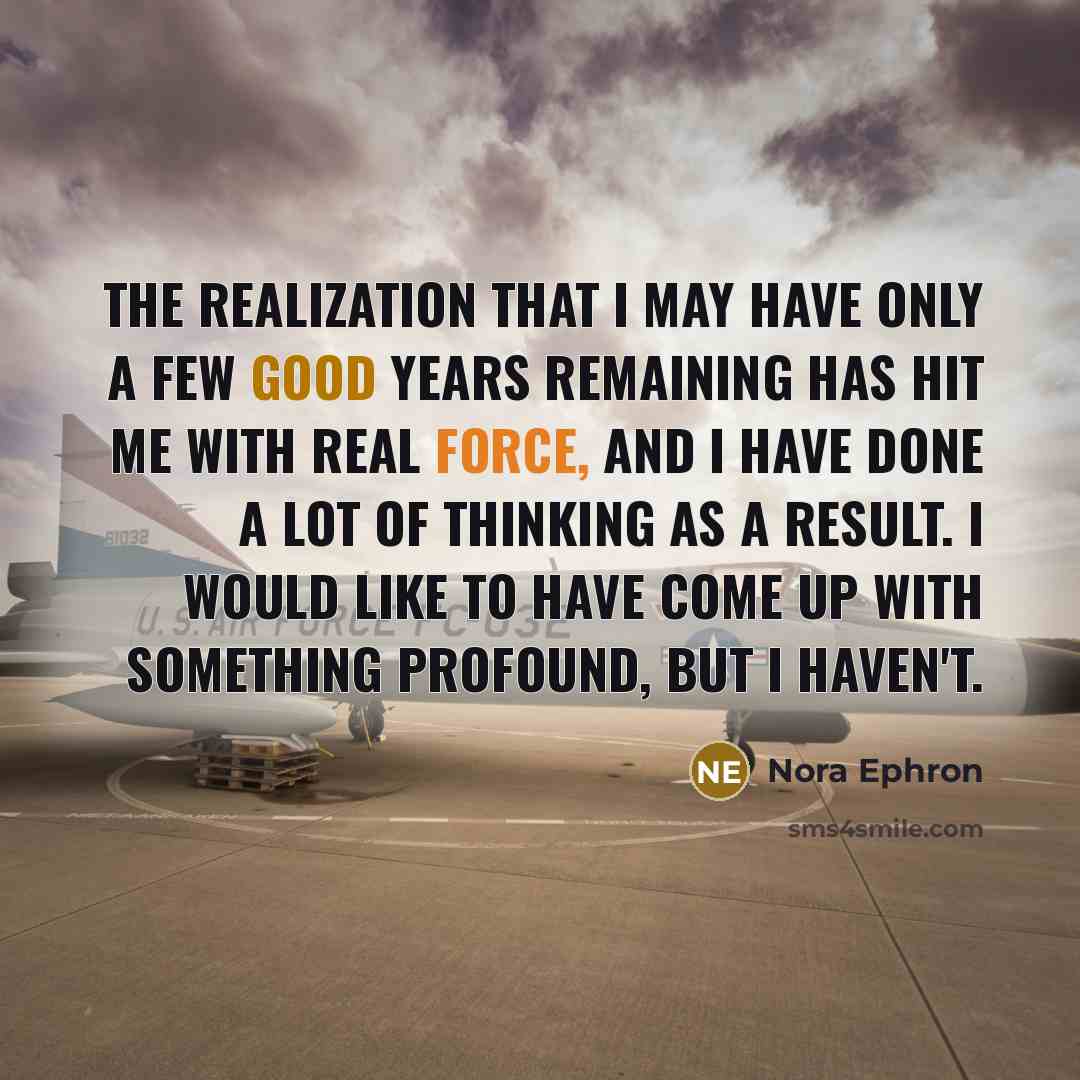 “The realization that I may have only a few good years remaining has hit me with real force, and I have done a lot of thinking as a result. I would like to have come up with something profound, but I haven't.” quote by Nora Ephron