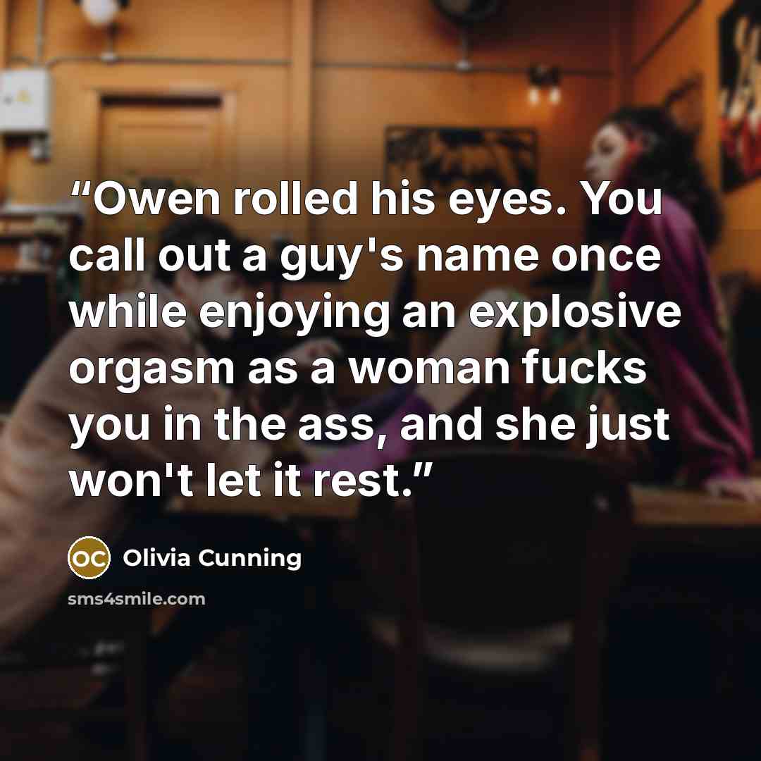 “Owen rolled his eyes. You call out a guy's name once while enjoying an explosive orgasm as a woman fucks you in the ass, and she just won't let it rest.” quote by Olivia Cunning