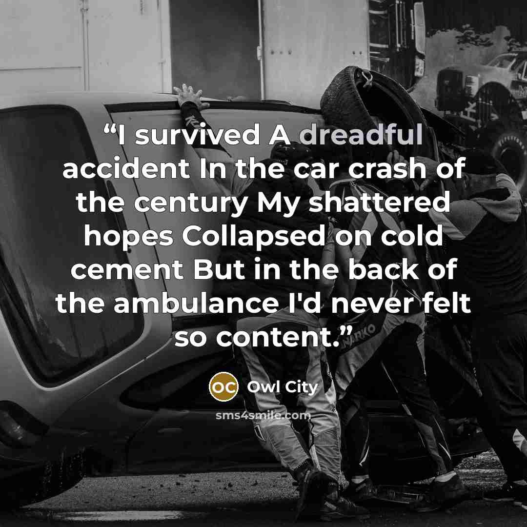 “I survived A dreadful accident In the car crash of the century My shattered hopes Collapsed on cold cement But in the back of the ambulance I'd never felt so content.” quote by Owl City