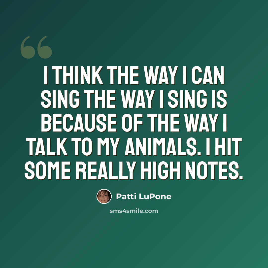 “I think the way I can sing the way I sing is because of the way I talk to my animals. I hit some really high notes.” quote by Patti LuPone