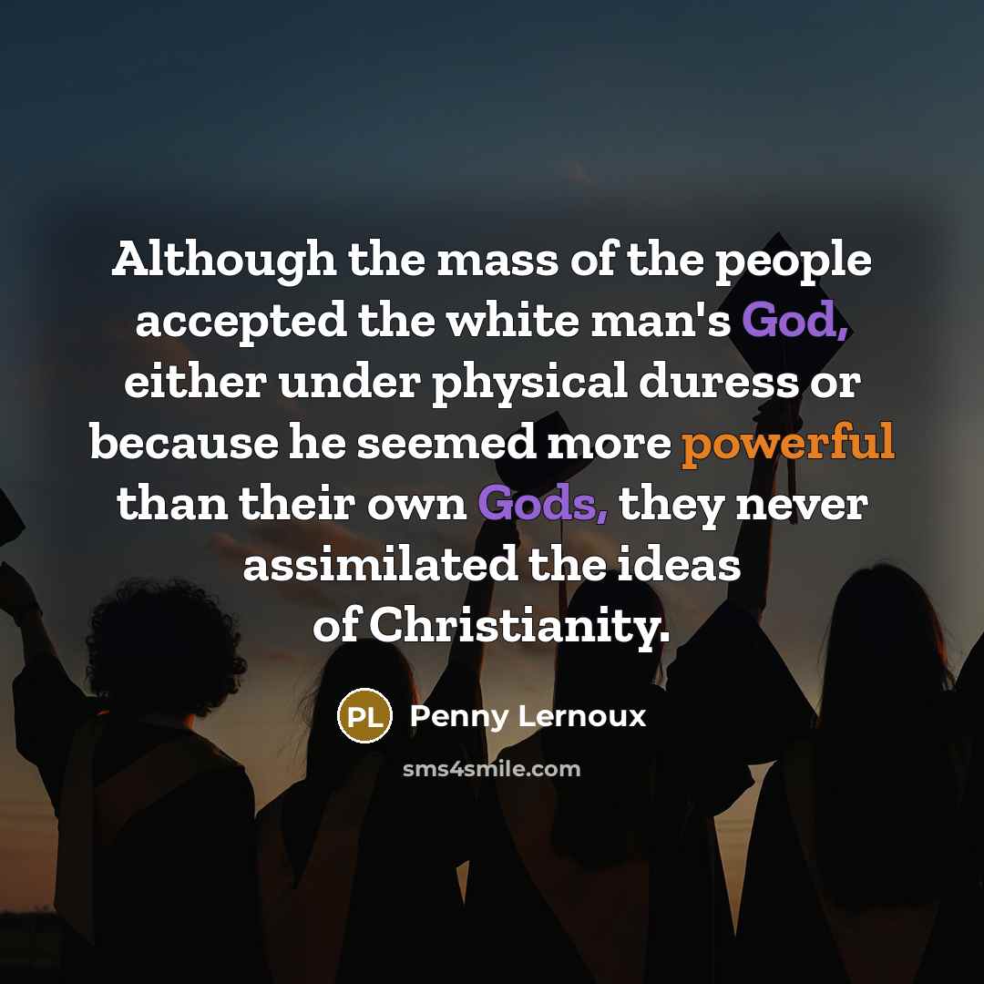 “Although the mass of the people accepted the white man's God, either under physical duress or because he seemed more powerful than their own Gods, they never assimilated the ideas of Christianity.” quote by Penny Lernoux