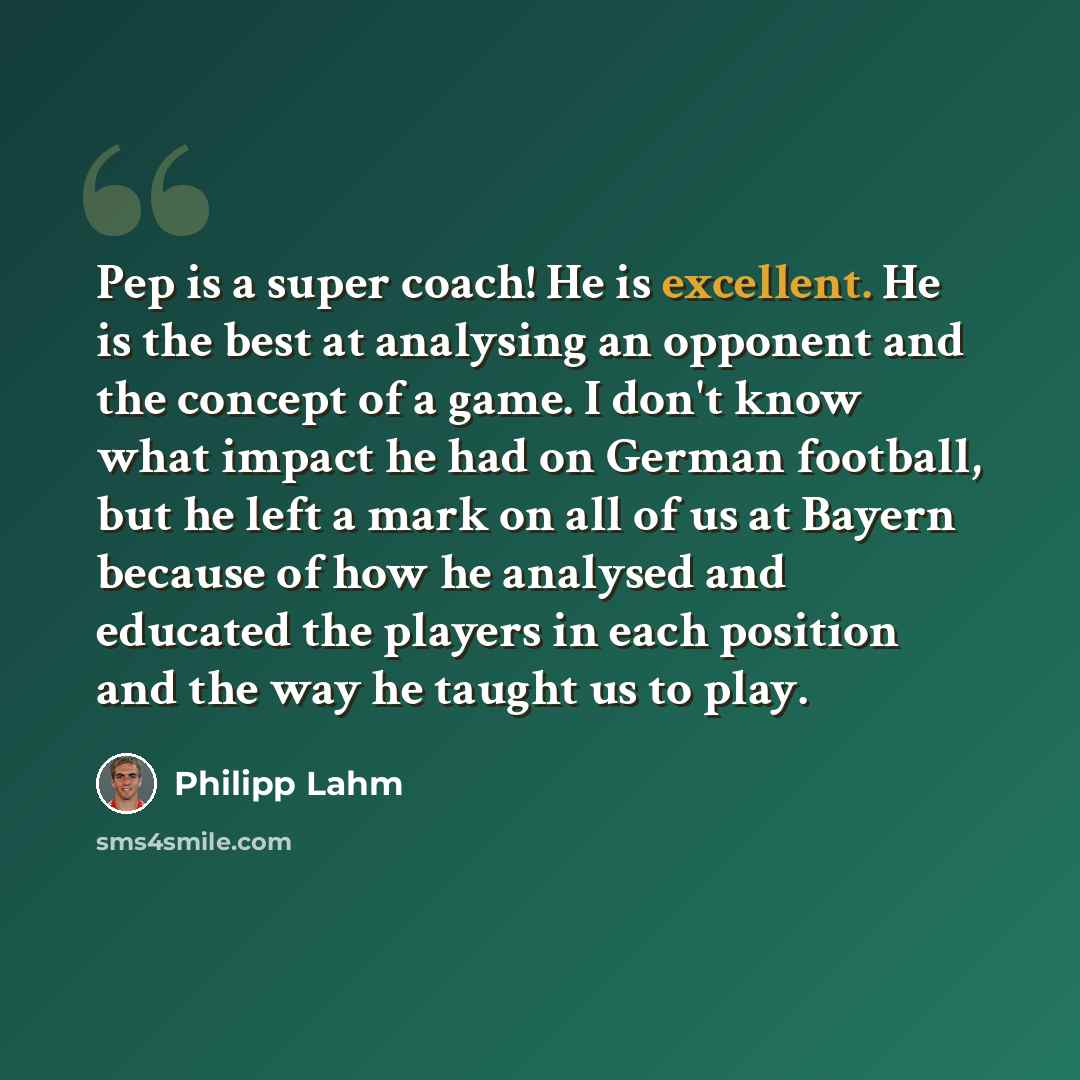 “Pep is a super coach! He is excellent. He is the best at analysing an opponent and the concept of a game. I don't know what impact he had on German football, but he left a mark on all of us at Bayern because of how he analysed and educated the players in each position and the way he taught us to…” quote by Philipp Lahm