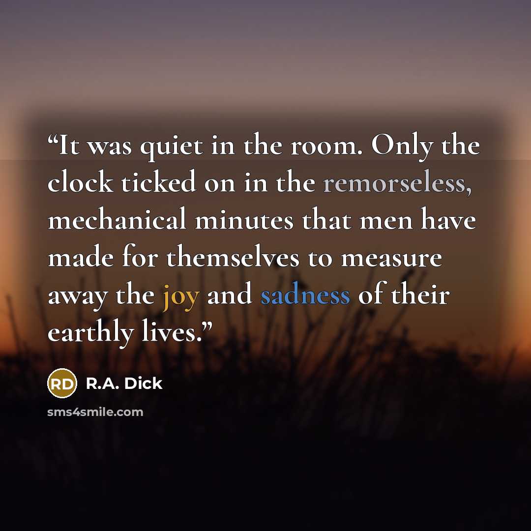 “It was quiet in the room. Only the clock ticked on in the remorseless, mechanical minutes that men have made for themselves to measure away the joy and sadness of their earthly lives.” quote by R.A. Dick