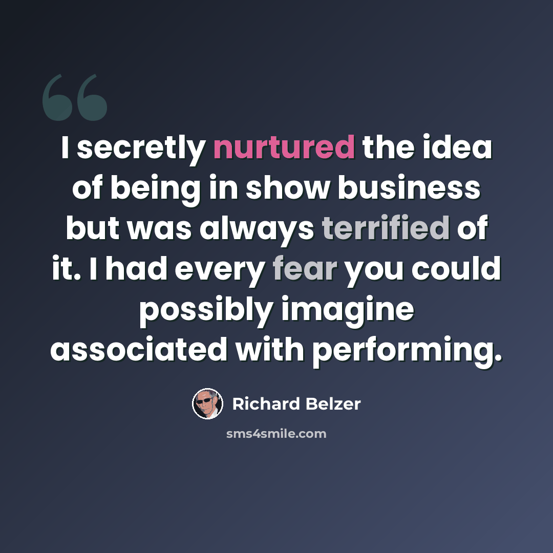 “I secretly nurtured the idea of being in show business but was always terrified of it. I had every fear you could possibly imagine associated with performing.” quote by Richard Belzer