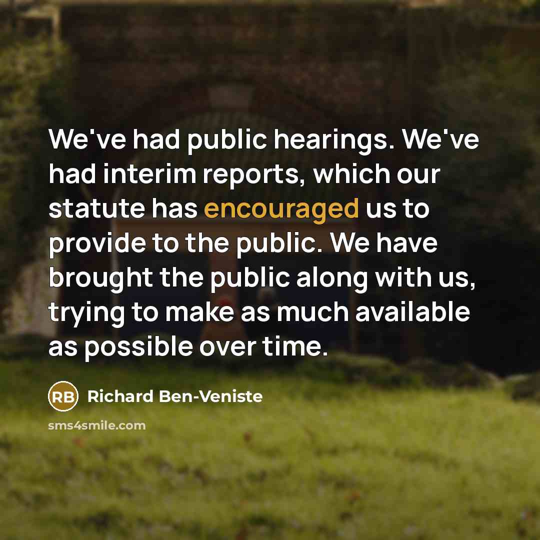 “We've had public hearings. We've had interim reports, which our statute has encouraged us to provide to the public. We have brought the public along with us, trying to make as much available as possible over time.” quote by Richard Ben-Veniste
