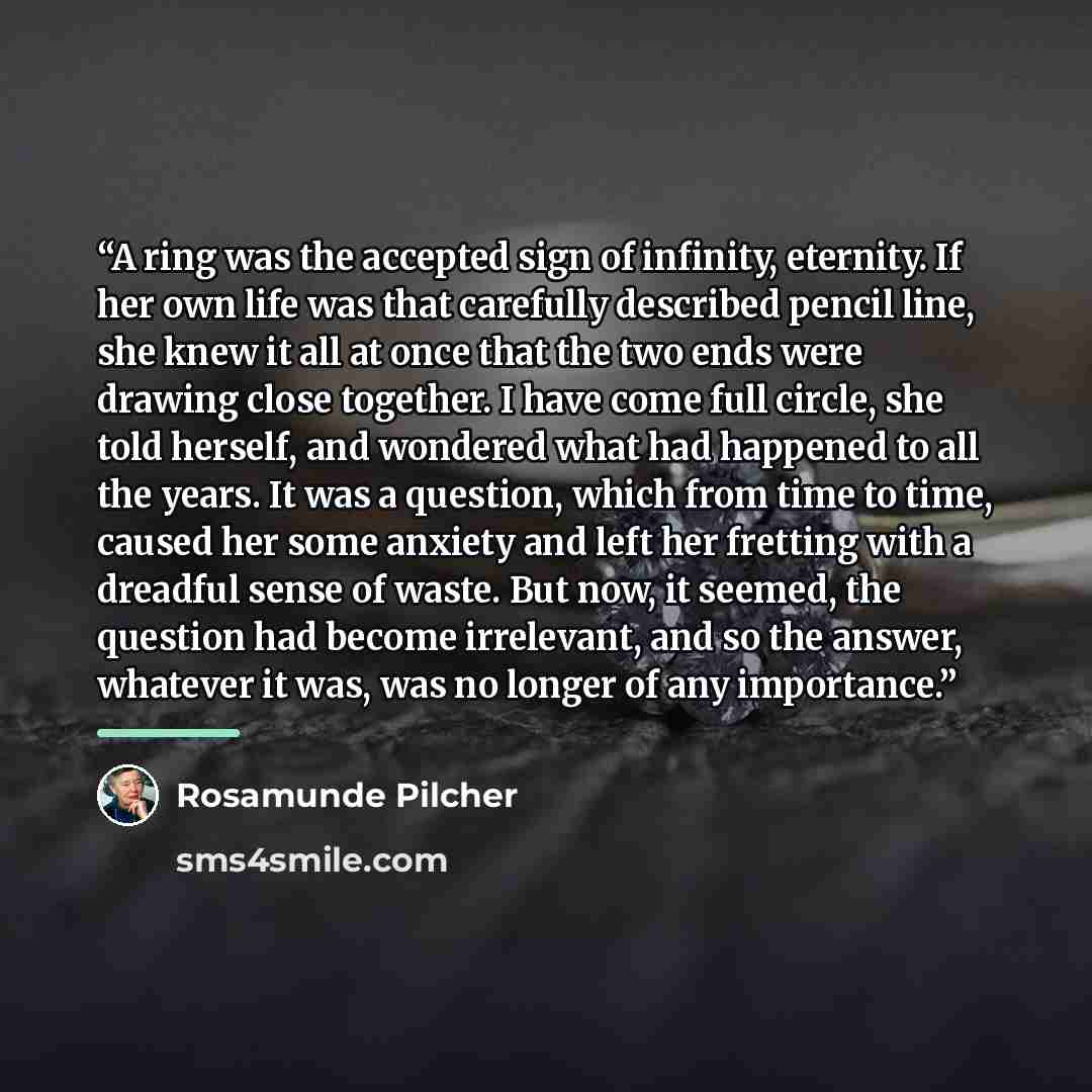 “A ring was the accepted sign of infinity, eternity. If her own life was that carefully described pencil line, she knew it all at once that the two ends were drawing close together. I have come full circle, she told herself, and wondered what had happened to all the years. It was a question, which…” quote by Rosamunde Pilcher