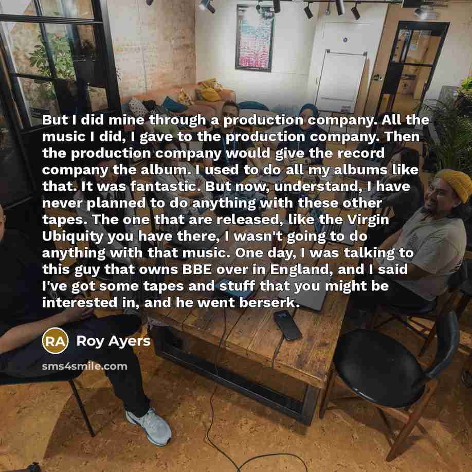 “But I did mine through a production company. All the music I did, I gave to the production company. Then the production company would give the record company the album. I used to do all my albums like that. It was fantastic. But now, understand, I have never planned to do anything with these other…” quote by Roy Ayers
