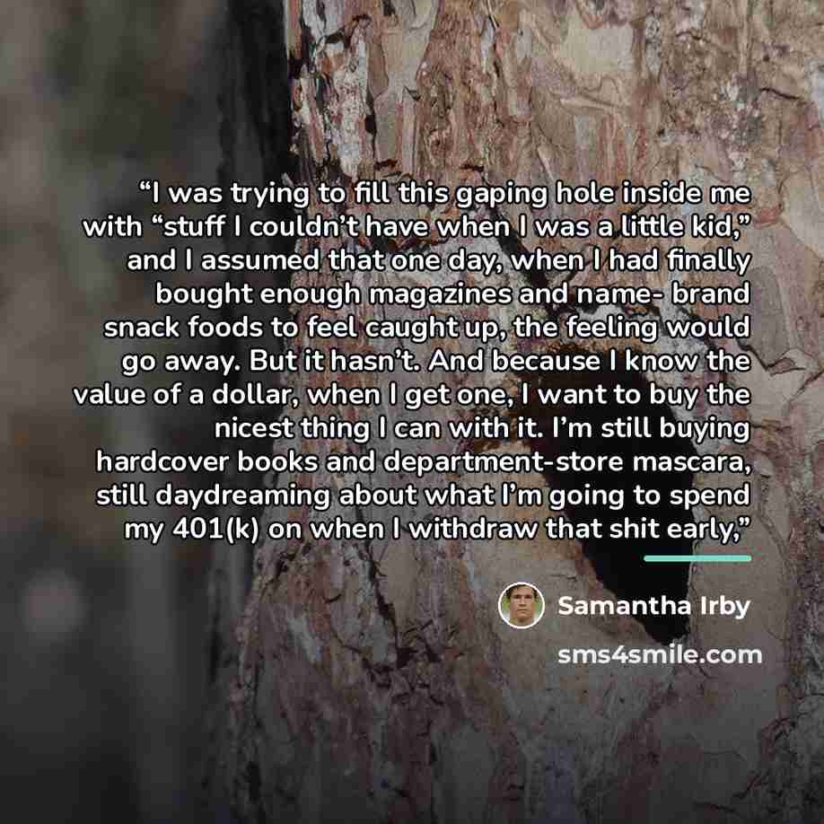 “I was trying to fill this gaping hole inside me with “stuff I couldn’t have when I was a little kid,” and I assumed that one day, when I had finally bought enough magazines and name- brand snack foods to feel caught up, the feeling would go away. But it hasn’t. And because I know the value of a…” quote by Samantha Irby