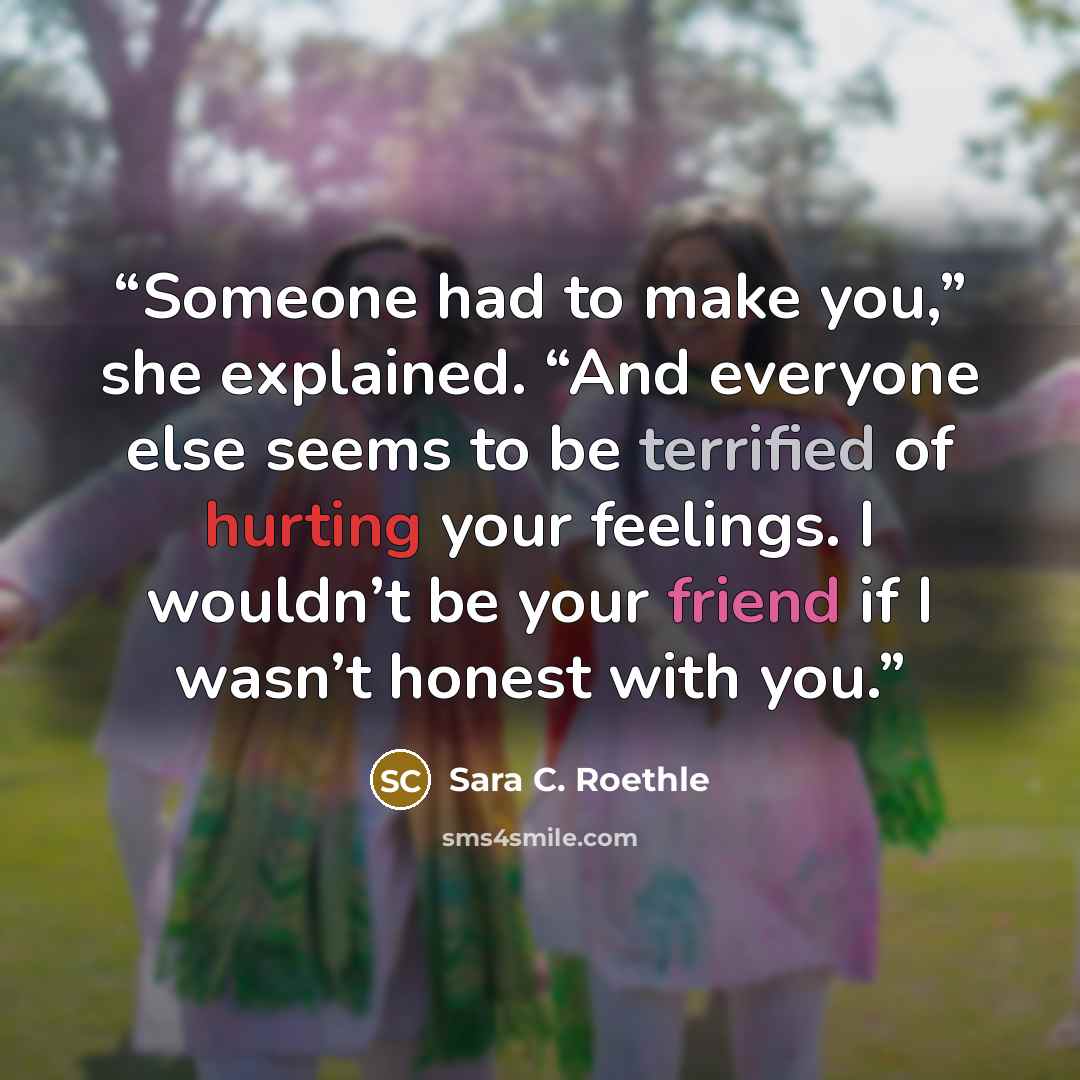 “Someone had to make you,” she explained. “And everyone else seems to be terrified of hurting your feelings. I wouldn’t be your friend if I wasn’t honest with you.” quote by Sara C. Roethle