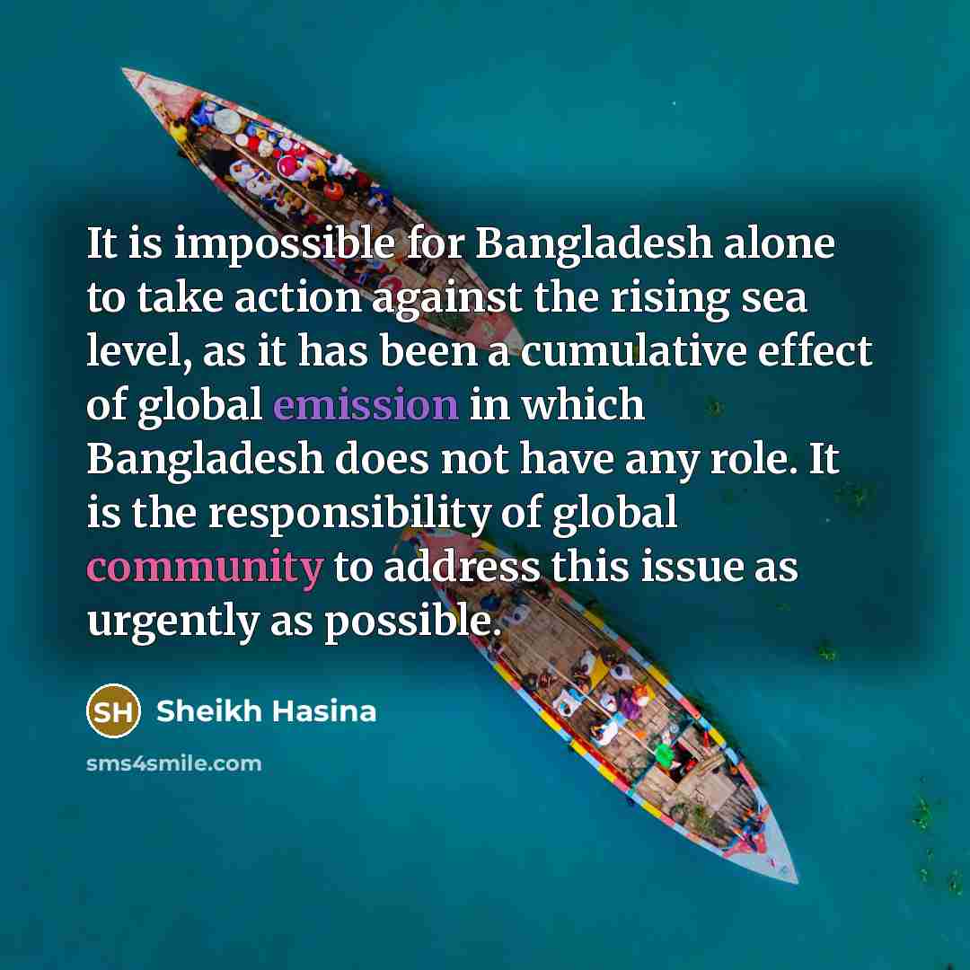 “It is impossible for Bangladesh alone to take action against the rising sea level, as it has been a cumulative effect of global emission in which Bangladesh does not have any role. It is the responsibility of global community to address this issue as urgently as possible.” quote by Sheikh Hasina