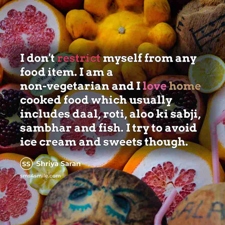 “I don't restrict myself from any food item. I am a non-vegetarian and I love home cooked food which usually includes daal, roti, aloo ki sabji, sambhar and fish. I try to avoid ice cream and sweets though.” quote by Shriya Saran