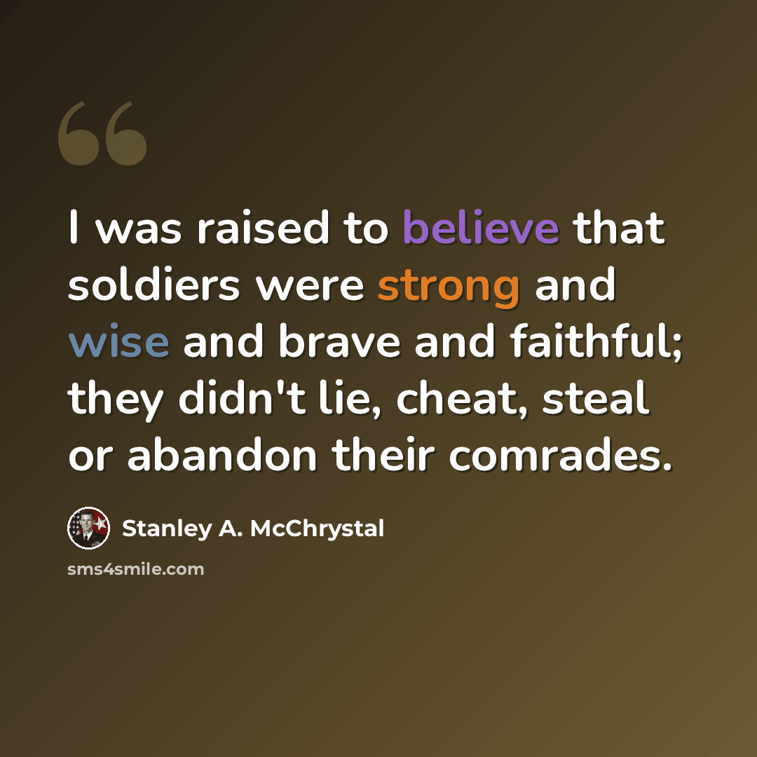 “I was raised to believe that soldiers were strong and wise and brave and faithful; they didn't lie, cheat, steal or abandon their comrades.” quote by Stanley A. McChrystal