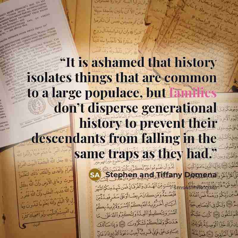 “It is ashamed that history isolates things that are common to a large populace, but families don’t disperse generational history to prevent their descendants from falling in the same traps as they had.” quote by Stephen and Tiffany Domena