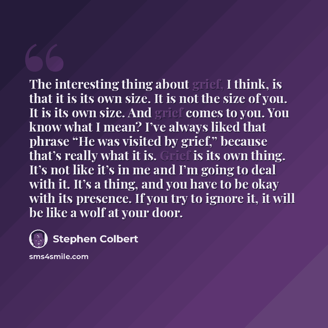 “The interesting thing about grief, I think, is that it is its own size. It is not the size of you. It is its own size. And grief comes to you. You know what I mean? I’ve always liked that phrase “He was visited by grief,” because that’s really what it is. Grief is its own thing. It’s not like it’s…” quote by Stephen Colbert