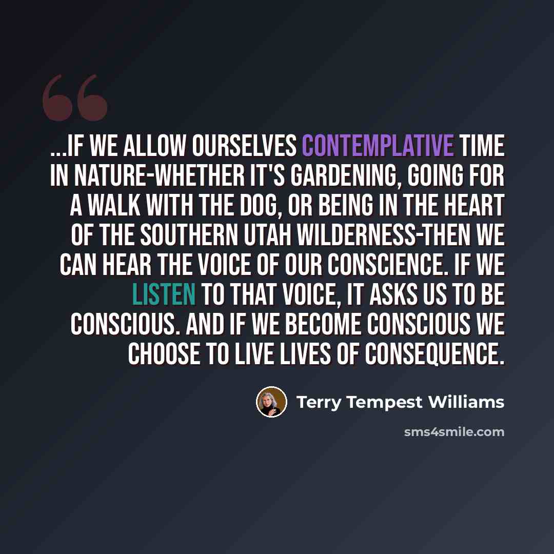 “...if we allow ourselves contemplative time in nature-whether it's gardening, going for a walk with the dog, or being in the heart of the southern Utah wilderness-then we can hear the voice of our conscience. If we listen to that voice, it asks us to be conscious. And if we become conscious we…” quote by Terry Tempest Williams