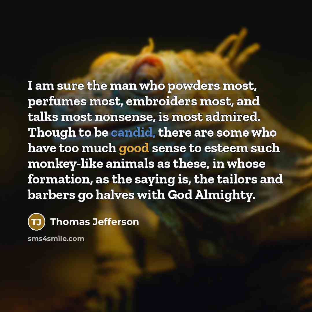 “I am sure the man who powders most, perfumes most, embroiders most, and talks most nonsense, is most admired. Though to be candid, there are some who have too much good sense to esteem such monkey-like animals as these, in whose formation, as the saying is, the tailors and barbers go halves with…” quote by Thomas Jefferson