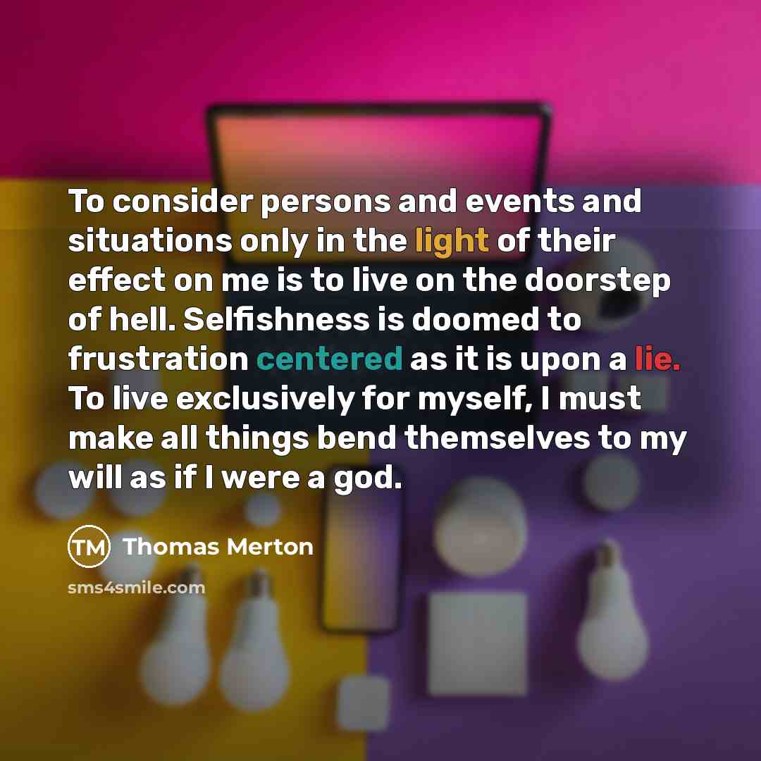 “To consider persons and events and situations only in the light of their effect on me is to live on the doorstep of hell. Selfishness is doomed to frustration centered as it is upon a lie. To live exclusively for myself, I must make all things bend themselves to my will as if I were a god.” quote by Thomas Merton