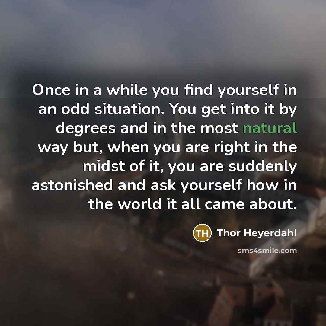 “Once in a while you find yourself in an odd situation. You get into it by degrees and in the most natural way but, when you are right in the midst of it, you are suddenly astonished and ask yourself how in the world it all came about.” quote by Thor Heyerdahl