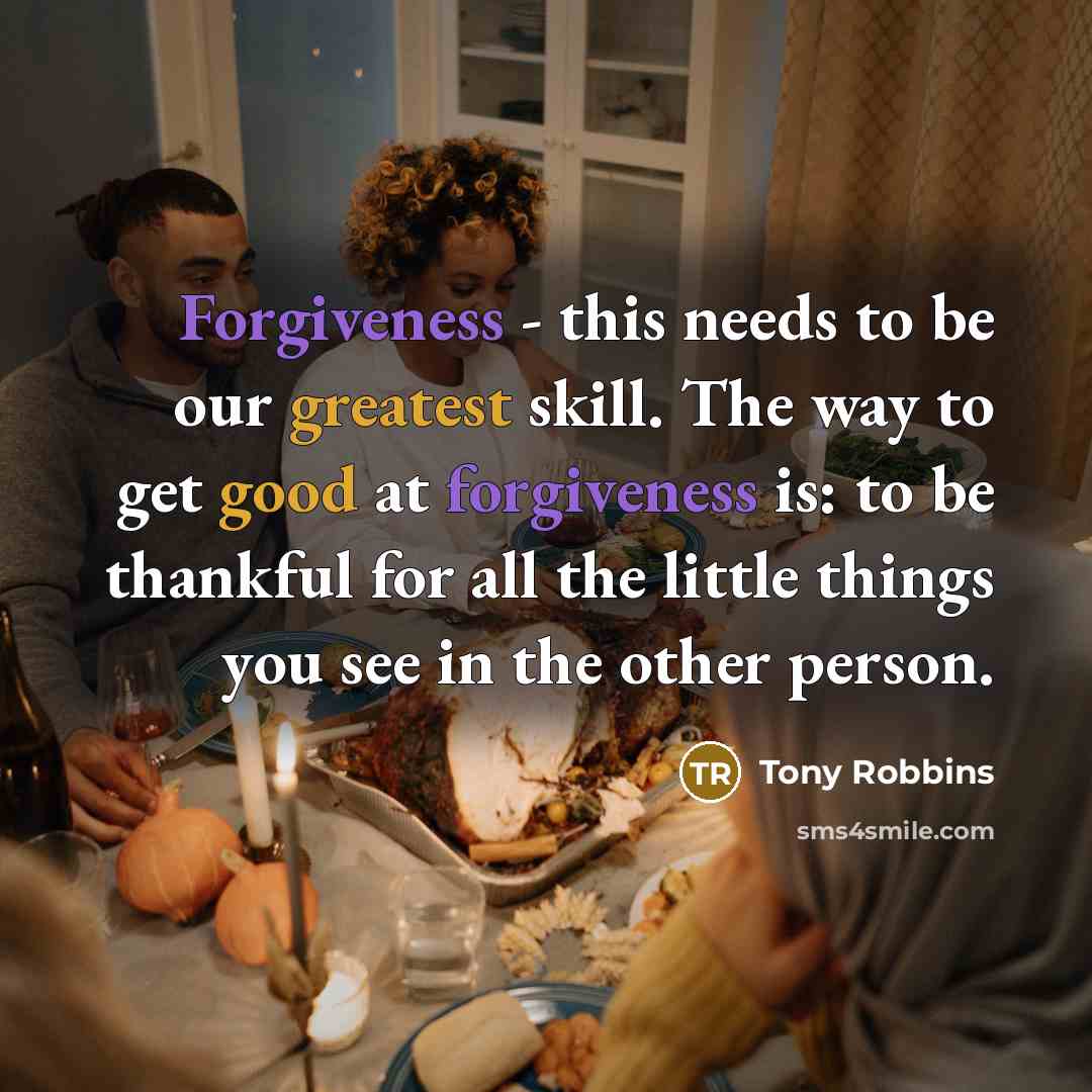 “Forgiveness - this needs to be our greatest skill. The way to get good at forgiveness is: to be thankful for all the little things you see in the other person.” quote by Tony Robbins