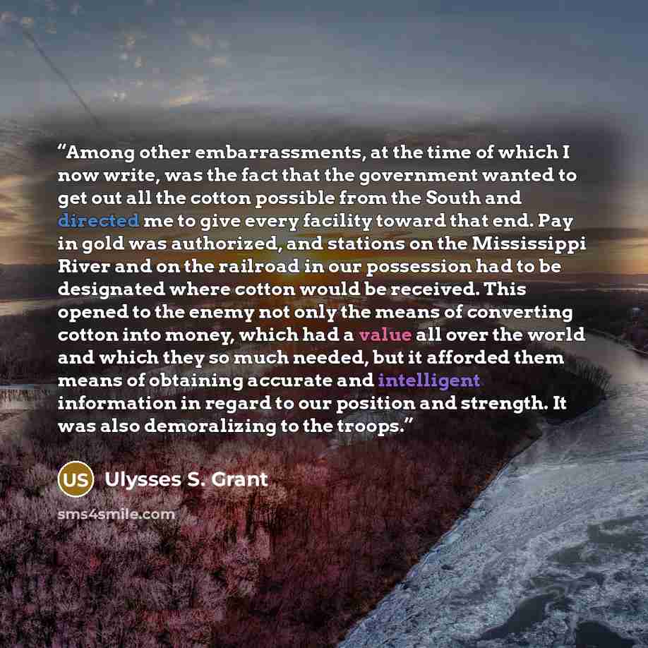 “Among other embarrassments, at the time of which I now write, was the fact that the government wanted to get out all the cotton possible from the South and directed me to give every facility toward that end. Pay in gold was authorized, and stations on the Mississippi River and on the railroad in…” quote by Ulysses S. Grant