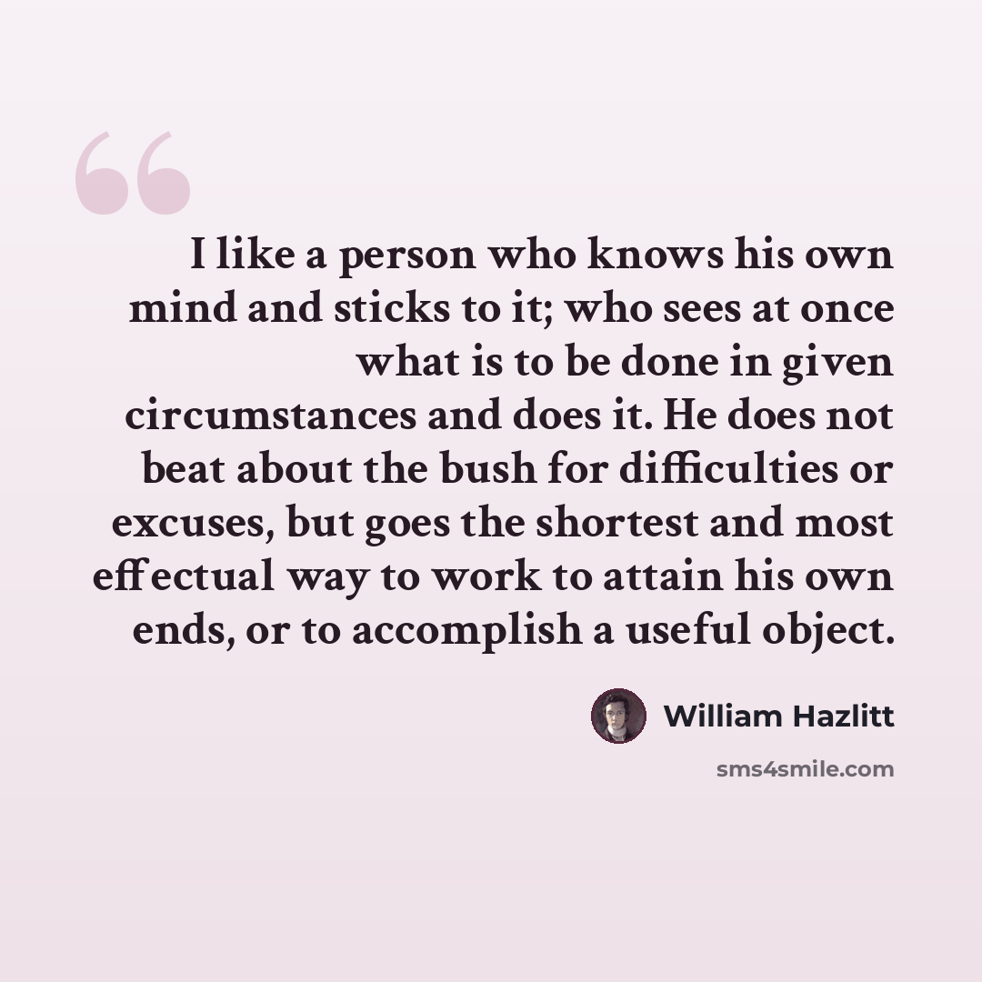 “I like a person who knows his own mind and sticks to it; who sees at once what is to be done in given circumstances and does it. He does not beat about the bush for difficulties or excuses, but goes the shortest and most effectual way to work to attain his own ends, or to accomplish a useful object.” quote by William Hazlitt